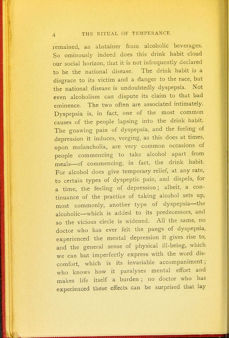 remained, an abstainer from alcoholic beverages. So ominously indeed does this drink habit cloud our social horizon, that it is not infrequently declared to be the national disease. The drink habit is a disgrace to its victim and a danger to the race, but the national disease is undoubtedly dyspepsia. Not even alcoholism can dispute its claim to that bad eminence. The two often are associated intimately. Dyspepsia is, in fact, one of the most common causes of the people lapsing into the drink habit. The gnawing pain of dyspepsia, and the feeling of depression it induces, verging, as this does at times, upon melancholia, are very common occasions of people commencing to take alcohol apart from meals—of commencing, in fact, the drink habit. For alcohol does give temporary relief, at any rate, to certain types of dyspeptic pain, and dispels, for a time, the feeling of depression; albeit, a con- tinuance of the practice of taking alcohol sets up, most commonly, another type of dyspepsia—the alcoholic—which is added to its predecessors, and so the vicious circle is widened. All the same, no doctor who has ever felt the pangs of dyspepsia, experienced the mental depression it gives rise to, and the general sense of physical ill-being, which we can but imperfectly express with the word dis- comfort, which is its invariable accompaniment; who knows how it paralyses mental effort and makes life itself a burden ; no doctor who has experienced these effects can be surprised that lay