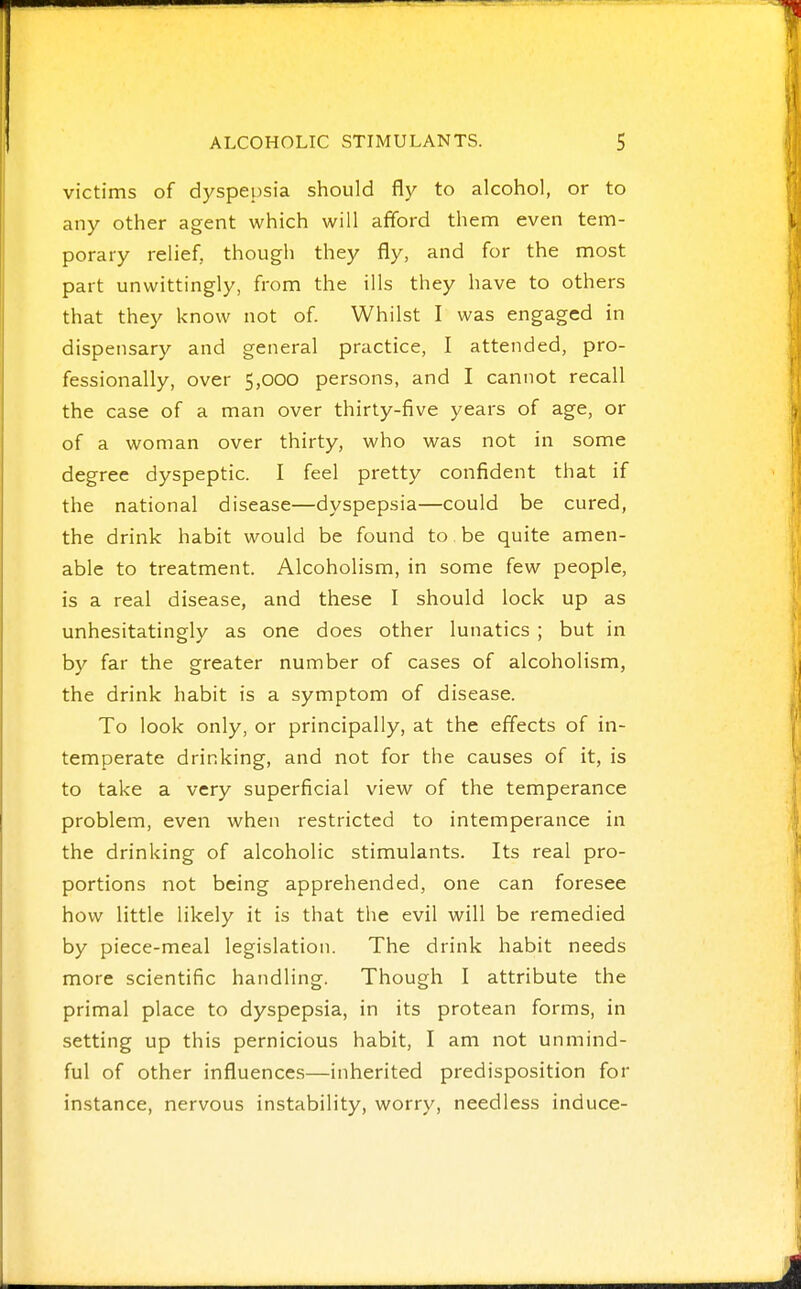 victims of dyspepsia should fly to alcohol, or to any other agent which will afford them even tem- porary relief, though they fly, and for the most part unwittingly, from the ills they have to others that they know not of. Whilst I was engaged in dispensary and general practice, I attended, pro- fessionally, over 5,000 persons, and I cannot recall the case of a man over thirty-five years of age, or of a woman over thirty, who was not in some degree dyspeptic. I feel pretty confident that if the national disease—dyspepsia—could be cured, the drink habit would be found to be quite amen- able to treatment. Alcoholism, in some few people, is a real disease, and these I should lock up as unhesitatingly as one does other lunatics ; but in by far the greater number of cases of alcoholism, the drink habit is a symptom of disease. To look only, or principally, at the effects of in- temperate drinking, and not for the causes of it, is to take a very superficial view of the temperance problem, even when restricted to intemperance in the drinking of alcoholic stimulants. Its real pro- portions not being apprehended, one can foresee how little likely it is that the evil will be remedied by piece-meal legislation. The drink habit needs more scientific handling. Though I attribute the primal place to dyspepsia, in its protean forms, in setting up this pernicious habit, I am not unmind- ful of other influences—inherited predisposition for instance, nervous instability, worry, needless induce-