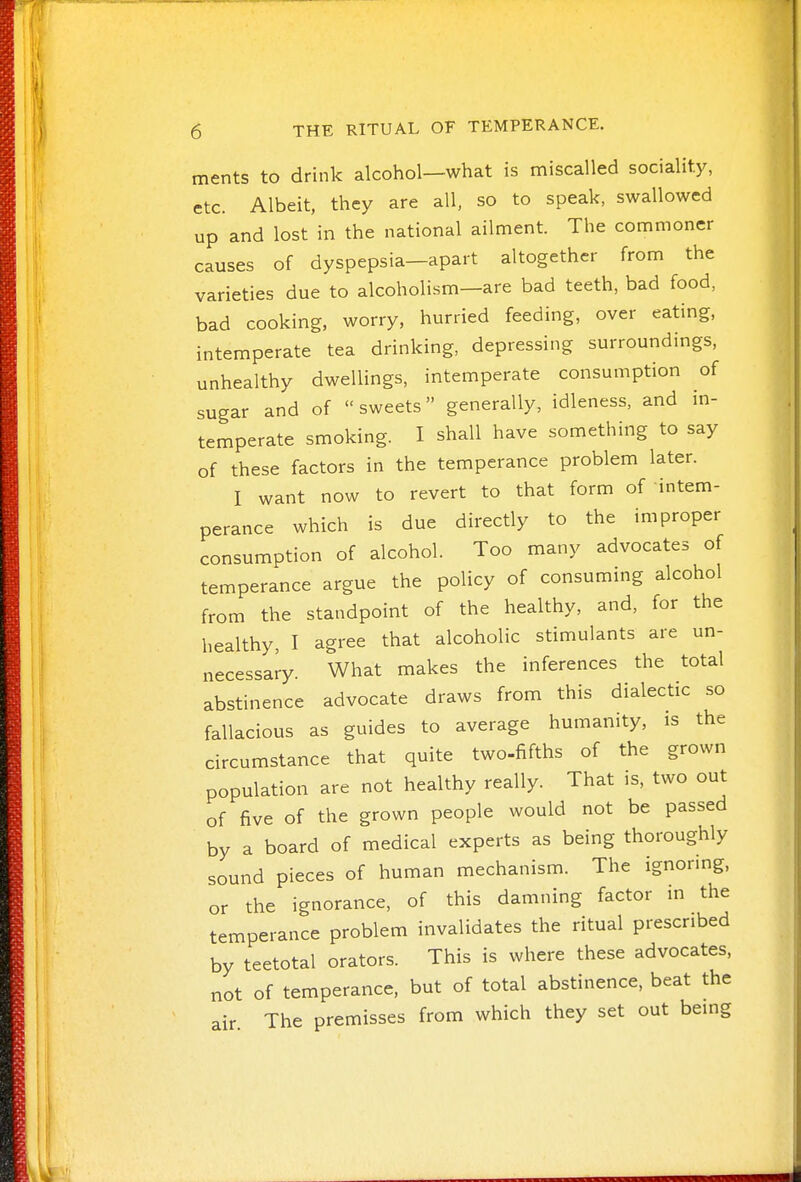 ments to drink alcohol—what is miscalled sociality, etc. Albeit, they are all, so to speak, swallowed up and lost in the national ailment. The commoner causes of dyspepsia—apart altogether from the varieties due to alcoholism—are bad teeth, bad food, bad cooking, worry, hurried feeding, over eating, intemperate tea drinking, depressing surroundings, unhealthy dwellings, intemperate consumption of sugar and of sweets generally, idleness, and in- temperate smoking. I shall have something to say of these factors in the temperance problem later. I want now to revert to that form of intem- perance which is due directly to the improper consumption of alcohol. Too many advocates of temperance argue the policy of consuming alcohol from the standpoint of the healthy, and, for the healthy, I agree that alcoholic stimulants are un- necessary. What makes the inferences the total abstinence advocate draws from this dialectic so fallacious as guides to average humanity, is the circumstance that quite two-fifths of the grown population are not healthy really. That is, two out of five of the grown people would not be passed by a board of medical experts as being thoroughly sound pieces of human mechanism. The ignormg, or the ignorance, of this damning factor in the temperance problem invalidates the ritual prescribed by teetotal orators. This is where these advocates, not of temperance, but of total abstinence, beat the air The premisses from which they set out bemg