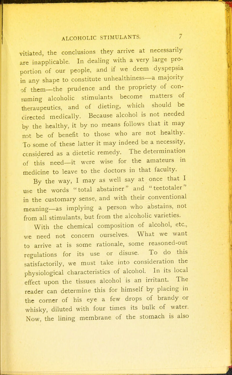 vitiated, the conclusions they arrive at necessarily are inapplicable. In dealing with a very large pro- portion of our people, and if we deem dyspepsia in any shape to constitute unhealthiness—a majority of them—the prudence and the propriety of con- suming alcoholic stimulants become matters of theraupeutics, and of dieting, which should be cirected medically. Because alcohol is not needed by the healthy, it by no means follows that it may not be of benefit to those who are not healthy. To some of these latter it may indeed be a necessity, considered as a dietetic remedy. The determination of this need—it were wise for the amateurs in medicine to leave to the doctors in that faculty. By the way, I may as well say at once that I use the words total abstainer and teetotaler in the customary sense, and with their conventional meaning—as implying a person who abstains, not from all stimulants, but from the alcoholic varieties. With the chemical composition of alcohol, etc., we need not concern ourselves. What we want to arrive at is some rationale, some reasoned-out regulations for its use or disuse. To do this satisfactorily, we must take into consideration the physiological characteristics of alcohol. In its local effect upon the tissues alcohol is an irritant. The reader can determine this for himself by placing in the corner of his eye a few drops of brandy or whisky, diluted with four times its bulk of water. Now, the lining membrane of the stomach is also