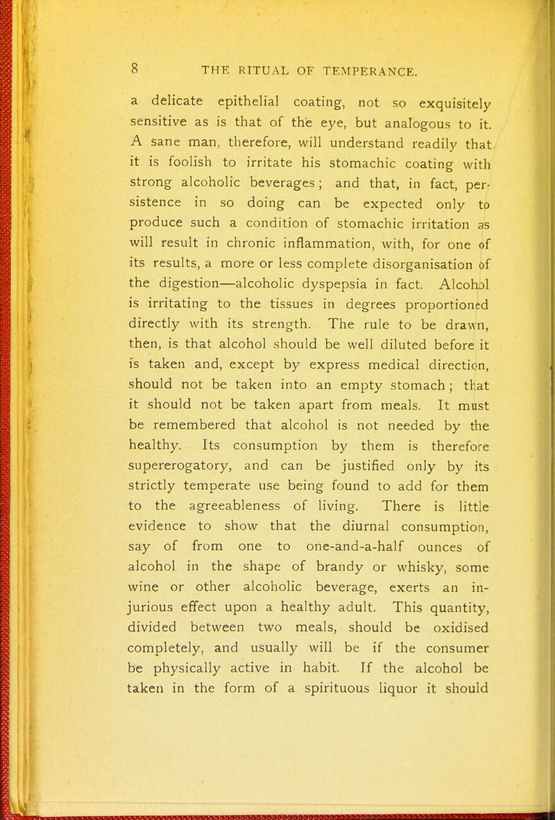 a delicate epithelial coating, not so exquisitely sensitive as is that of the eye, but analogous to it. A sane man, therefore, will understand readily that it is foolish to irritate his stomachic coating with strong alcoholic beverages; and that, in fact, per- sistence in so doing can be expected only to produce such a condition of stomachic irritation as will result in chronic inflammation, with, for one of its results, a more or less complete disorganisation of the digestion—alcoholic dyspepsia in fact. Alcohol is irritating to the tissues in degrees proportioned directly with its strength. The rule to be drawn, then, is that alcohol should be well diluted before it is taken and, except by express medical direction, should not be taken into an empty stomach ; that it should not be taken apart from meals. It must be remembered that alcohol is not needed by the healthy. Its consumption by them is therefore supererogatory, and can be justified only by its strictly temperate use being found to add for them to the agreeableness of living. There is little evidence to show that the diurnal consumption, say of from one to one-and-a-half ounces of alcohol in the shape of brandy or whisky, some wine or other alcoholic beverage, exerts an in- jurious effect upon a healthy adult. This quantity, divided between two meals, should be oxidised completely, and usually will be if the consumer be physically active in habit. If the alcohol be taken in the form of a spirituous liquor it should