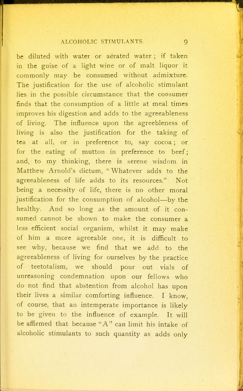 be diluted with water or aerated water ; if taken in the guise of a light wine or of malt liquor it commonly may be consumed without admixture. The justification for the use of alcoholic stimulant lies in the possible circumstance that the consumer finds that the consumption of a little at meal times improves his digestion and adds to the agreeableness of living. The influence upon the agreebleness of living is also the justification for the taking of tea at all, or in preference to, say cocoa; or for the eating of mutton in preference to beef; and, to my thinking, there is serene wisdom in Matthew Arnold's dictum,  Whatever adds to the agreeableness of life adds to its resources. Not being a necessity of life, there is no other moral justification for the consumption of alcohol—by the healthy. And so long as the amount of it con- sumed cannot be shown to make the consumer a less efficient social organism, whilst it may make of him a more agreeable one, it is difficult to see why, because we find that we add to the agreeableness of living for ourselves by the practice of teetotalism, we should pour out vials of unreasoning condemnation upon our fellows who do not find that abstention from alcohol has upon their lives a similar comforting influence. I know, of course, that an intemperate importance is likely to be given to the influence of example. It will be affirmed that because A can limit his intake of alcoholic stimulants to such quantity as adds only