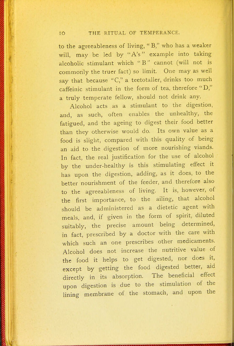 to the agreeableness of living,  Bwho has a weaker will, may be led by A's example into taking alcoholic stimulant which B cannot (will not is commonly the truer fact) so limit. One may as well say that because C, a teetotaller, drinks too much caffeinic stimulant in the form of tea, therefore D, a truly temperate fellow, should not drink any. Alcohol acts as a stimulant to the digestion, and, as such, often enables the unhealthy, the fatigued, and the ageing to digest their food better than they otherwise would do. Its own value as a food is sliglit, compared with this quality of being an aid to the digestion of more nourishing viands. In fact, the real justification for the use of alcohol by the under-healthy is this stimulating effect it has upon the digestion, adding, as it does, to the better nourishment of the feeder, and therefore also to the agreeableness of living. It is, however, of the first importance, to the ailing, that alcohol should be administered as a dietetic agent with meals, and, if given in the form of spirit, diluted suitably, the precise amount being determined, in fact, prescribed by a doctor with the care with which such an one prescribes other medicaments. Alcohol does not increase the nutritive value of the food it helps to get digested, nor does it, except by getting the food digested better, aid directly in its absorption. The beneficial effect upon digestion is due to the stimulation of the lining membrane of the stomach, and upon the