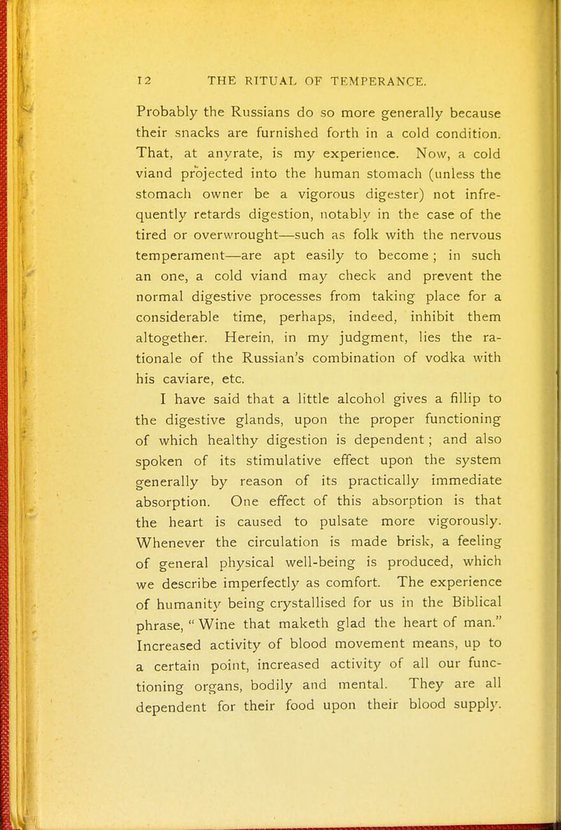 Probably the Russians do so more generally because their snacks are furnished forth in a cold condition. That, at anyrate, is my experience. Now, a cold viand projected into the human stomach (unless the stomach owner be a vigorous digester) not infre- quently retards digestion, notably in the case of the tired or overwrought—such as folk with the nervous temperament—are apt easily to become; in such an one, a cold viand may check and prevent the normal digestive processes from taking place for a considerable time, perhaps, indeed, inhibit them altogether. Herein, in my judgment, lies the ra- tionale of the Russian's combination of vodka with his caviare, etc. I have said that a little alcohol gives a fillip to the digestive glands, upon the proper functioning of which healthy digestion is dependent; and also spoken of its stimulative effect upon the system generally by reason of its practically immediate absorption. One effect of this absorption is that the heart is caused to pulsate more vigorously. Whenever the circulation is made brisk, a feeling of general physical well-being is produced, which we describe imperfectly as comfort. The experience of humanity being crystallised for us in the Biblical phrase,  Wine that maketh glad the heart of man. Increased activity of blood movement means, up to a certain point, increased activity of all our func- tioning organs, bodily and mental. They are all dependent for their food upon their blood supply.