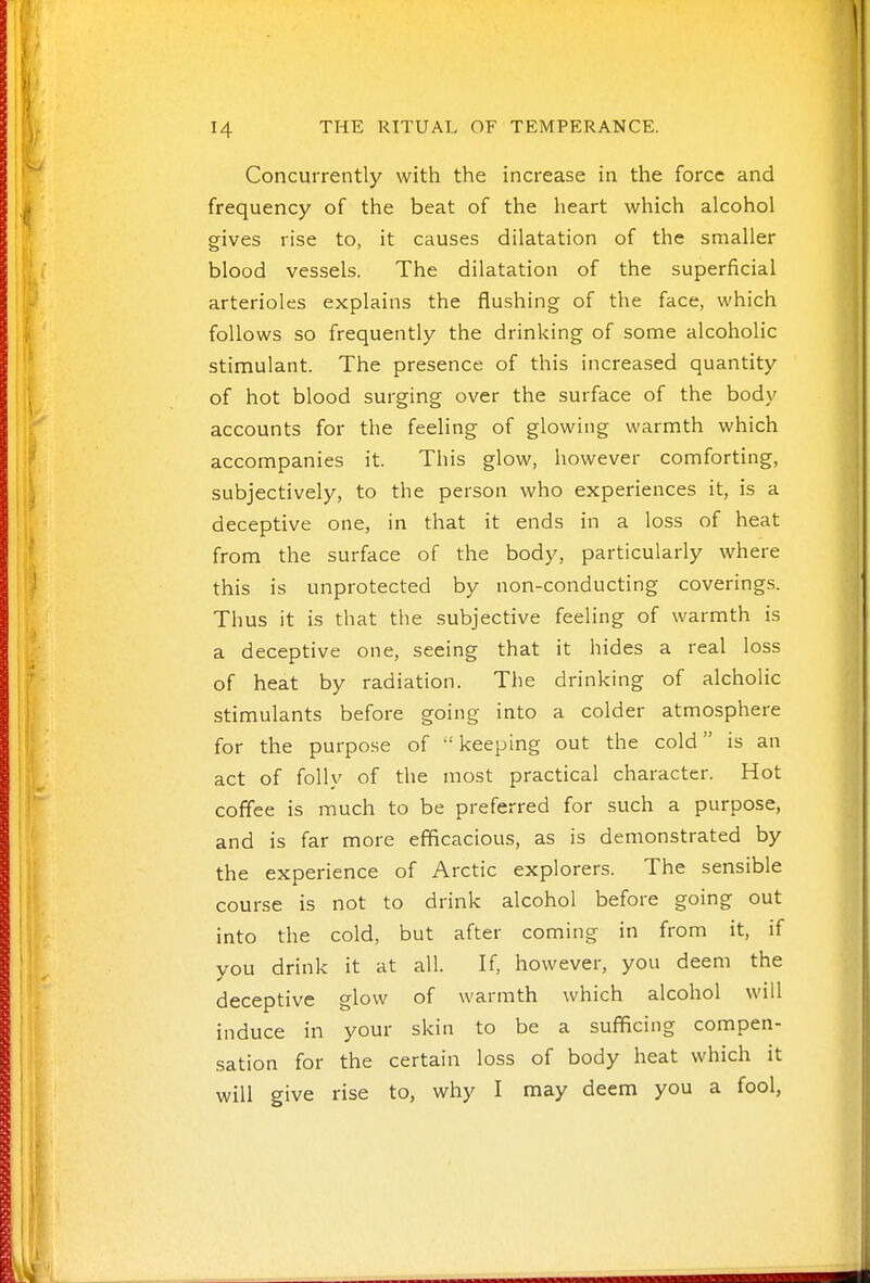 Concurrently with the increase in the force and frequency of the beat of the heart which alcohol gives rise to, it causes dilatation of the smaller blood vessels. The dilatation of the superficial arterioles explains the flushing of the face, which follows so frequently the drinking of some alcoholic stimulant. The presence of this increased quantity of hot blood surging over the surface of the body accounts for the feeling of glowing warmth which accompanies it. This glow, however comforting, subjectively, to the person who experiences it, is a deceptive one, in that it ends in a loss of heat from the surface of the body, particularly where this is unprotected by non-conducting coverings. Thus it is that the subjective feeling of warmth is a deceptive one, seeing that it hides a real loss of heat by radiation. The drinking of alcholic stimulants before going into a colder atmosphere for the purpose of  keeping out the cold is an act of folly of the most practical character. Hot coffee is much to be preferred for such a purpose, and is far more efficacious, as is demonstrated by the experience of Arctic explorers. The sensible course is not to drink alcohol before going out into the cold, but after coming in from it, if you drink it at all. If, however, you deem the deceptive glow of warmth which alcohol will induce in your skin to be a sufficing compen- sation for the certain loss of body heat which it will give rise to, why I may deem you a fool,