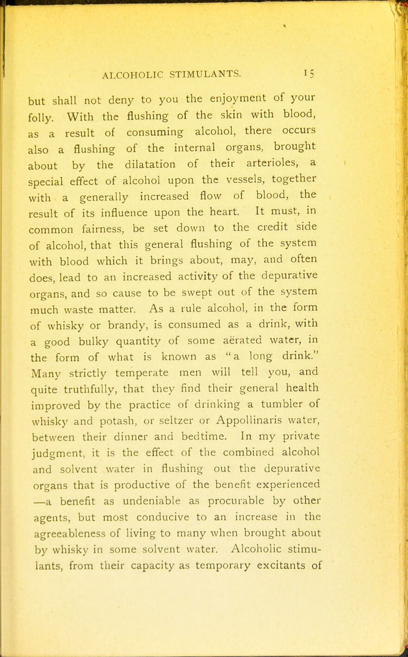 but shall not den}^ to you the enjoyment of your folly. With the flushing of the skin with blood, as a result of consuming alcohol, there occurs also a flushing of the internal organs, brought about by the dilatation of their arterioles, a special effect of alcohol upon the vessels, together with a generally increased flow of blood, the result of its influence upon the heart. It must, in common fairness, be set down to the credit side of alcohol, that this general flushing of the system with blood which it brings about, may, and often does, lead to an increased activity of the depurative organs, and so cause to be swept out of the system much waste matter. As a rule alcohol, in the form of whisky or brandy, is consumed as a drink, with a good bulky quantity of some aerated water, in the form of what is known as a long drink. Many strictly temperate men will tell you, and quite truthfully, that they find their general health improved by the practice of drinking a tumbler of whisky and potash, or seltzer or AppoUinaris water, between their dinner and bedtime. In my private judgment, it is the effect of the combined alcohol and solvent water in flushing out the depurative organs that is productive of the benefit experienced —a benefit as undeniable as procurable by other agents, but most conducive to an increase in the agreeableness of living to many when brought about by whisky in some solvent water. Alcoholic stimu- lants, from their capacity as temporary excitants of