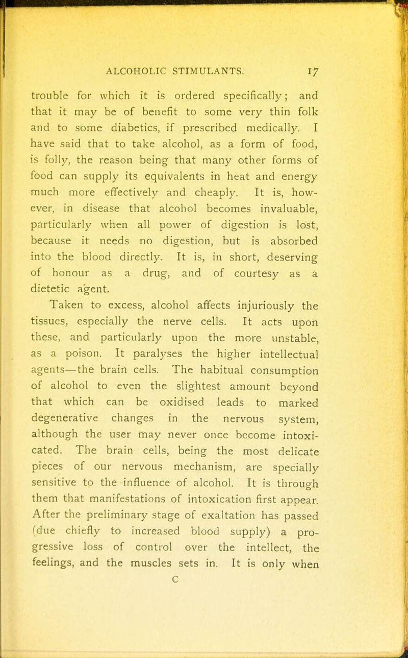 trouble for which it is ordered specifically; and that it may be of benefit to some very thin folk and to some diabetics, if prescribed medically. I have said that to take alcohol, as a form of food, is foil}'-, the reason being that many other forms of food can supply its equivalents in heat and energy much more effectively and cheaply. It is, how- ever, in disease that alcohol becomes invaluable, particularly when all power of digestion is lost, because it needs no digestion, but is absorbed into the blood directly. It is, in short, deserving of honour as a drug, and of courtesy as a dietetic agent. Taken to excess, alcohol affects injuriously the tissues, especially the nerve cells. It acts upon these, and particularly upon the more unstable, as a poison. It paralyses the higher intellectual agents—the brain cells. The habitual consumption of alcohol to even the slightest amount beyond that which can be oxidised leads to marked degenerative changes in the nervous system, although the user may never once become intoxi- cated. The brain cells, being the most delicate pieces of our nervous mechanism, are specially sensitive to the influence of alcohol. It is through them that manifestations of intoxication first appear. After the preliminary stage of exaltation has passed (due chiefly to increased blood supply) a pro- gressive loss of control over the intellect, the feelings, and the muscles sets in. It is only when C