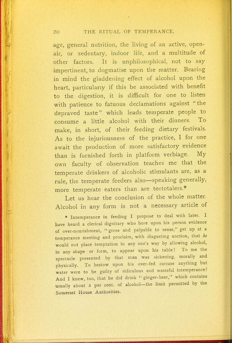 1 ' 20 THE RITUAL OF TEMPERANCE. age, general nutrition, tlie living of an active, open- air, or sedentary, indoor life, and a multitude of ^ other factors. It is unphilosophical, not to say- impertinent, to dogmatise upon the matter. Bearing in mind the gladdening effect of alcohol upon the i; heart, particularly if this be associated with benefit to the digestion, it is difificult for one to listen with patience to fatuous declamations against the depraved taste which leads temperate people to consume a little alcohol with their dinners. To make, in short, of their feeding dietary festivals. As to the injuriousness of the practice, I for one await the production of more satisfactory evidence than is furnished forth in platform verbiage. My own faculty of observation teaches me that the temperate drinkers of alcoholic stimulants are, as a rule, the temperate feeders also—speaking generally, more temperate eaters than are teetotalers.* Let us hear the conclusion of the whole matter. Alcohol in any form is not a necessary article of * Intemperance in feeding I propose to deal with later. I have heard a clerical dignitary who bore upon his person evidence of over-nourishment, gross and palpable to sense, get up at a temperance meeting and proclaim, with disgusting unction, that he would not place temptation in any one's way by allowing alcohol, in any shape or form, to appear upon his table! To me the spectacle presented by that man was sickening, morally and physically. To bestow upon his over-fed carcase anything but water were to be guilty of ridiculous and wasteful intemperance! And I knew, too, that he did drink  ginger-beer, which contains usually about 2 per cent, of alcohol-the limit permitted by the Somerset House Authorities.