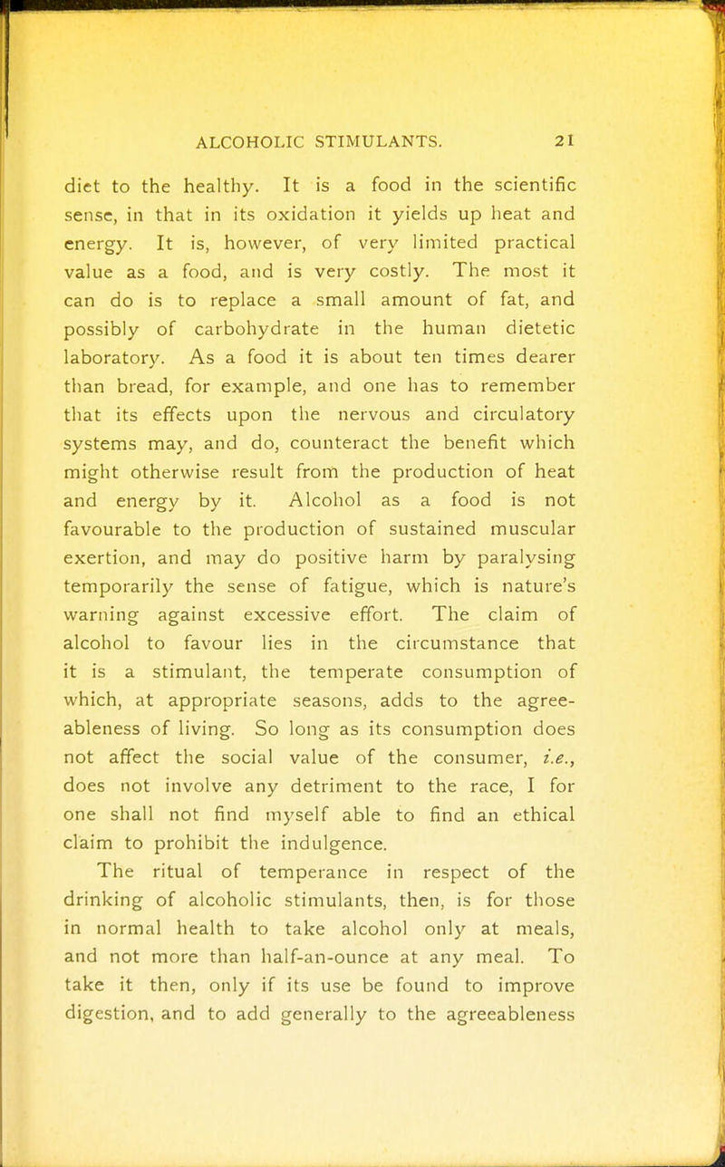 diet to the healthy. It is a food in the scientific sense, in that in its oxidation it yields up heat and energy. It is, however, of very limited practical value as a food, and is very costly. The most it can do is to replace a small amount of fat, and possibly of carbohydrate in the human dietetic laboratory. As a food it is about ten times dearer than bread, for example, and one has to remember that its effects upon the nervous and circulatory systems may, and do, counteract the benefit which might otherwise result from the production of heat and energy by it. Alcohol as a food is not favourable to the production of sustained muscular exertion, and may do positive harm by paralysing temporarily the sense of fatigue, which is nature's warning against excessive effort. The claim of alcohol to favour lies in the circumstance that it is a stimulant, the temperate consumption of which, at appropriate seasons, adds to the agree- ableness of living. So long as its consumption does not affect the social value of the consumer, i.e., does not involve any detriment to the race, I for one shall not find myself able to find an ethical claim to prohibit the indulgence. The ritual of temperance in respect of the drinking of alcoholic stimulants, then, is for those in normal health to take alcohol only at meals, and not more than half-an-ounce at any meal. To take it then, only if its use be found to improve digestion, and to add generally to the agreeableness