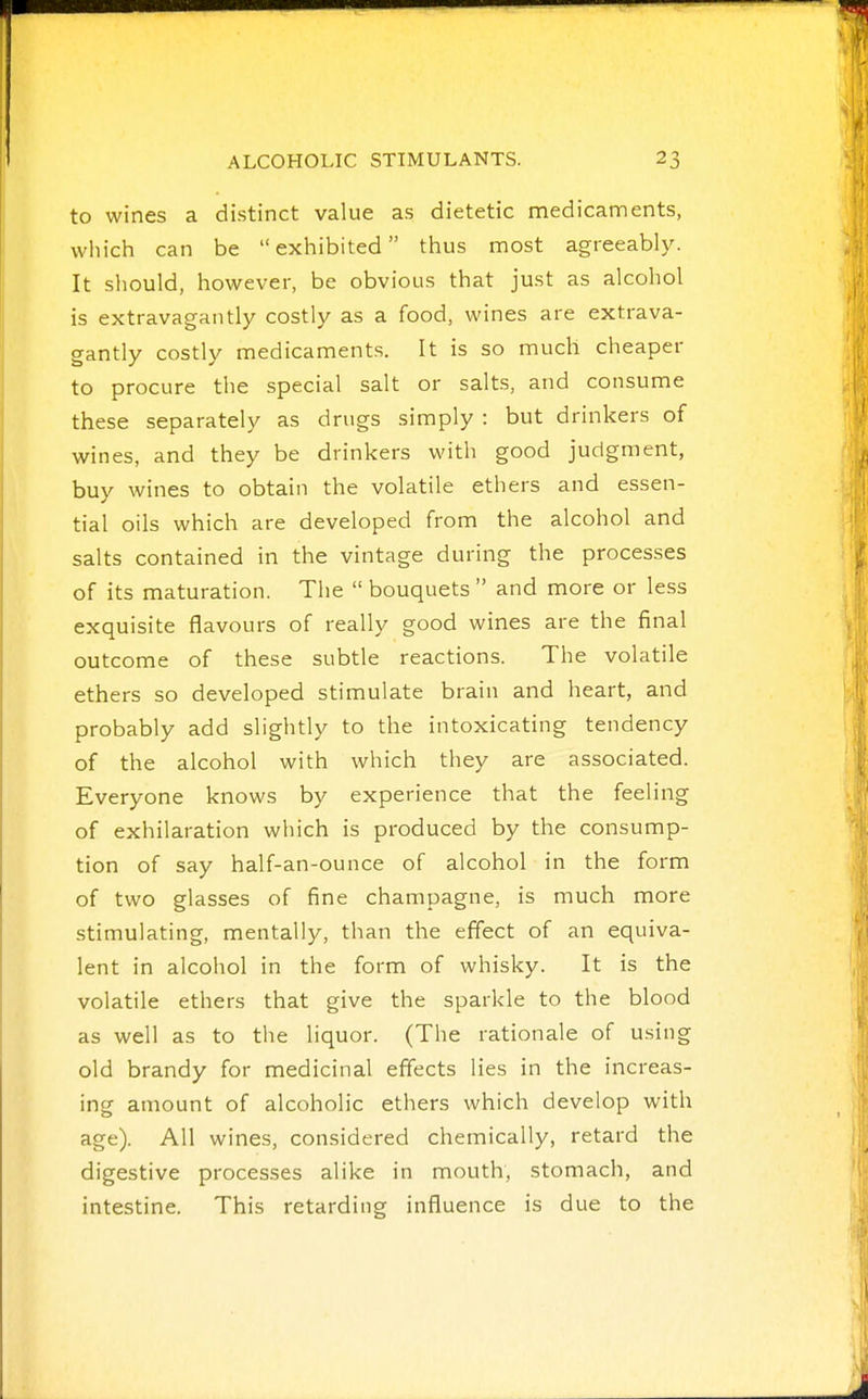 to wines a distinct value as dietetic medicaments, which can be exhibited thus most agreeably. It should, however, be obvious that just as alcohol is extravagantly costly as a food, wines are extrava- gantly costly medicaments. It is so much cheaper to procure the special salt or salts, and consume these separately as drugs simply : but drinkers of wines, and they be drinkers with good judgment, buy wines to obtain the volatile ethers and essen- tial oils which are developed from the alcohol and salts contained in the vintage during the processes of its maturation. The  bouquets  and more or less exquisite flavours of really good wines are the final outcome of these subtle reactions. The volatile ethers so developed stimulate brain and heart, and probably add slightly to the intoxicating tendency of the alcohol with which they are associated. Everyone knows by experience that the feeling of exhilaration which is produced by the consump- tion of say half-an-ounce of alcohol in the form of two glasses of fine champagne, is much more stimulating, mentally, than the effect of an equiva- lent in alcohol in the form of whisky. It is the volatile ethers that give the sparkle to the blood as well as to the liquor. (The rationale of using old brandy for medicinal effects lies in the increas- ing amount of alcoholic ethers which develop with age). All wines, considered chemically, retard the digestive processes alike in mouth, stomach, and intestine. This retarding influence is due to the