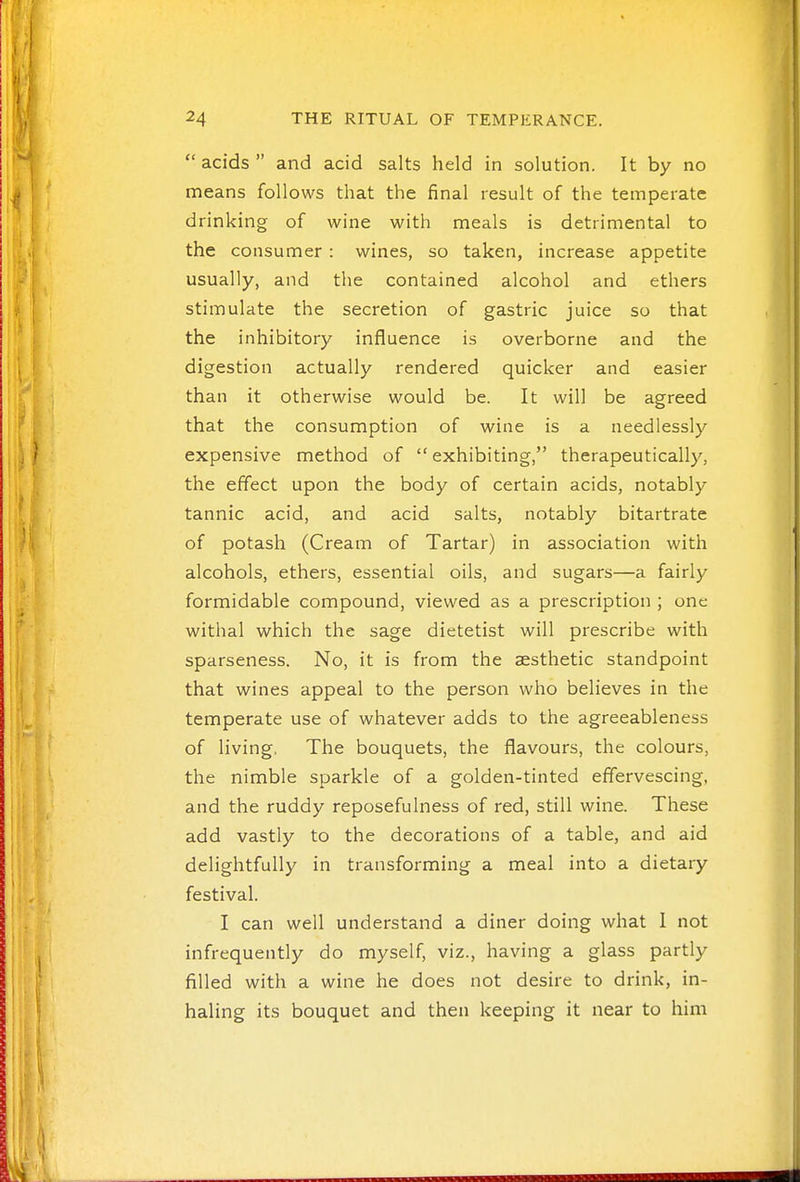  acids  and acid salts held in solution. It by no means follows that the final result of the temperate drinking of wine with meals is detrimental to the consumer : wines, so taken, increase appetite usually, and the contained alcohol and ethers stimulate the secretion of gastric juice so that the inhibitory influence is overborne and the digestion actually rendered quicker and easier than it otherwise would be. It will be agreed that the consumption of wine is a needlessly expensive method of  exhibiting, therapeutically, the effect upon the body of certain acids, notably tannic acid, and acid salts, notably bitartrate of potash (Cream of Tartar) in association with alcohols, ethers, essential oils, and sugars—a fairly formidable compound, viewed as a prescription ; one withal which the sage dietetist will prescribe with sparseness. No, it is from the aesthetic standpoint that wines appeal to the person who believes in the temperate use of whatever adds to the agreeableness of living, The bouquets, the flavours, the colours, the nimble sparkle of a golden-tinted effervescing, and the ruddy reposefulness of red, still wine. These add vastly to the decorations of a table, and aid delightfully in transforming a meal into a dietary festival. I can well understand a diner doing what 1 not infrequently do myself, viz., having a glass partly filled with a wine he does not desire to drink, in- haling its bouquet and then keeping it near to him