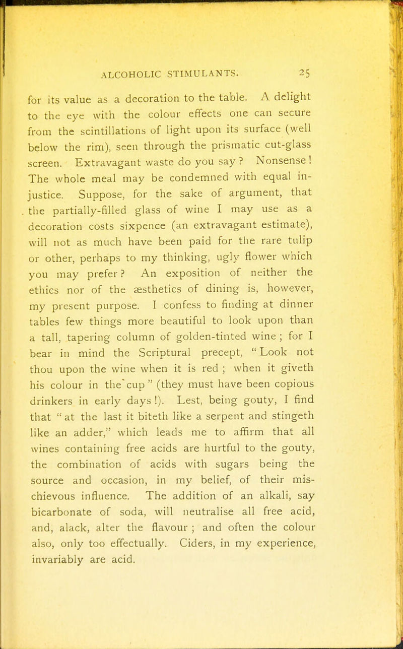 for its value as a decoration to the table. A delight to the eye with the colour effects one can secure from the scintillations of light upon its surface (well below the rim), seen through the prismatic cut-glass screen. Extravagant waste do you say ? Nonsense ! The whole meal may be condemned with equal in- justice. Suppose, for the sake of argument, that the partially-filled glass of wine I may use as a decoration costs sixpence (an extravagant estimate), will not as much have been paid for the rare tulip or other, perhaps to my thinking, ugly flower which you may prefer ? An exposition of neither the ethics nor of the aesthetics of dining is, however, my present purpose. I confess to finding at dinner tables few things more beautiful to look upon than a tall, tapering column of golden-tinted wine ; for I bear in mind the Scriptural precept,  Look not thou upon the wine when it is red ; when it giveth his colour in thecup (they must have been copious drinkers in early days !). Lest, being gouty, I find that  at the last it biteth like a serpent and stingeth like an adder, which leads me to afifirm that all wines containing free acids are hurtful to the gouty, the combination of acids with sugars being the source and occasion, in my belief, of their mis- chievous influence. The addition of an alkali, say bicarbonate of soda, will neutralise all free acid, and, alack, alter the flavour ; and often the colour also, only too effectually. Ciders, in my experience, invariably are acid.