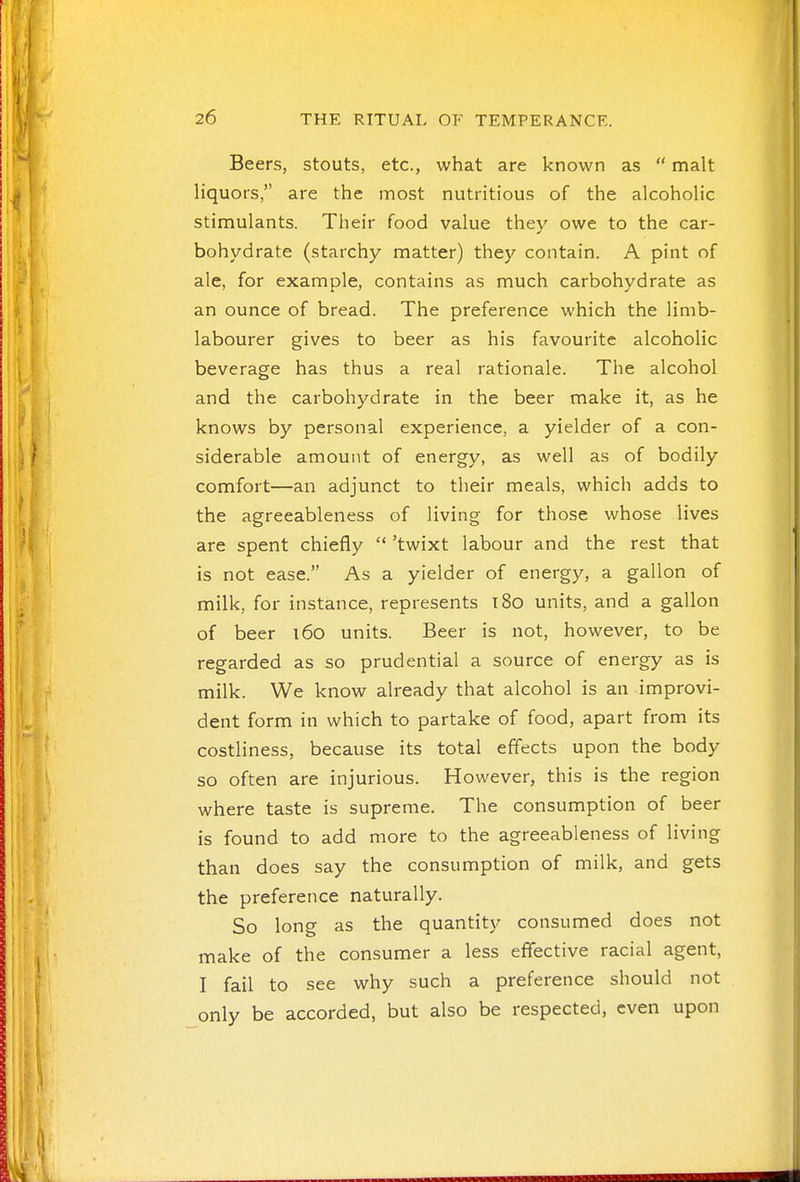 Beers, stouts, etc., what are known as  malt liquors, are the most nutritious of the alcoholic stimulants. Their food value they owe to the car- bohydrate (starchy matter) they contain. A pint of ale, for example, contains as much carbohydrate as an ounce of bread. The preference which the limb- labourer gives to beer as his favourite alcoholic beverage has thus a real rationale. The alcohol and the carbohydrate in the beer make it, as he knows by personal experience, a yielder of a con- siderable amount of energy, as well as of bodily comfort—an adjunct to their meals, which adds to the agreeableness of living for those whose lives are spent chiefly  'twixt labour and the rest that is not ease. As a yielder of energy, a gallon of milk, for instance, represents 180 units, and a gallon of beer 160 units. Beer is not, however, to be regarded as so prudential a source of energy as is milk. We know already that alcohol is an improvi- dent form in which to partake of food, apart from its costliness, because its total effects upon the body so often are injurious. However, this is the region where taste is supreme. The consumption of beer is found to add more to the agreeableness of living than does say the consumption of milk, and gets the preference naturally. So long as the quantity consumed does not make of the consumer a less effective racial agent, I fail to see why such a preference should not only be accorded, but also be respected, even upon