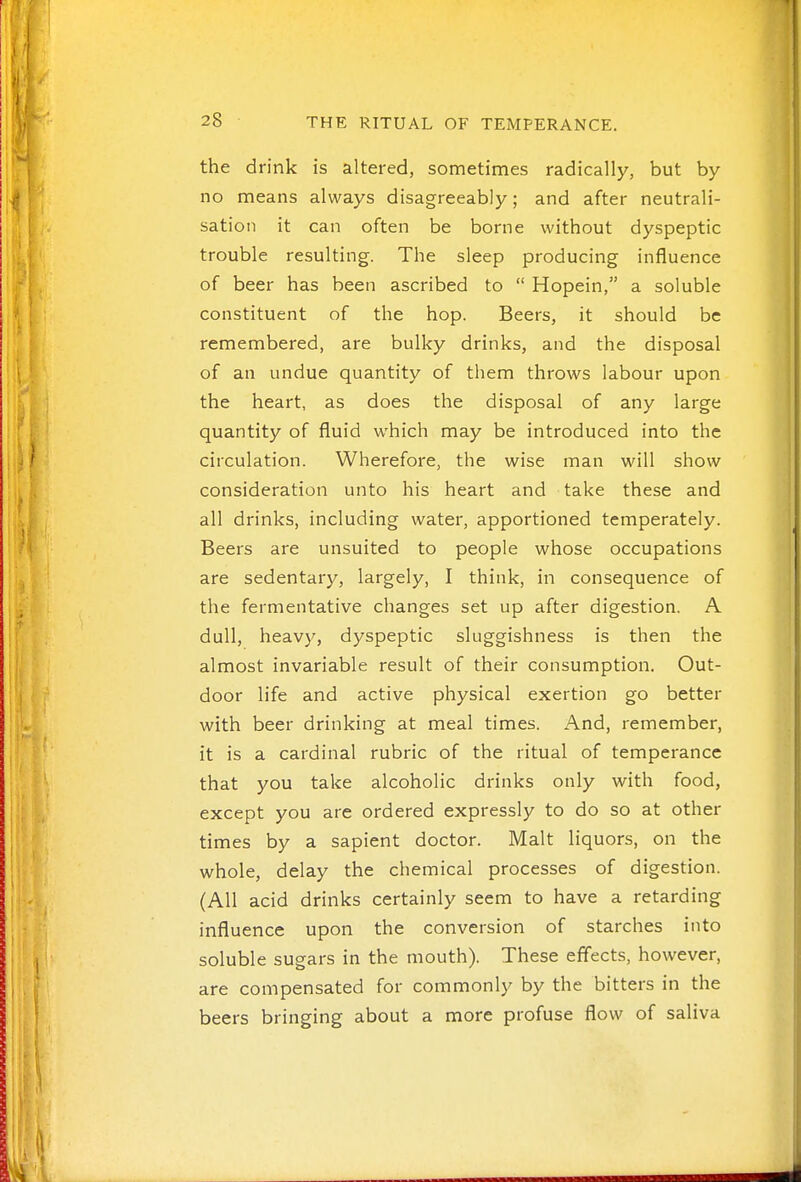 the drink is altered, sometimes radically, but by- no means always disagreeably; and after neutrali- sation it can often be borne without dyspeptic trouble resulting. The sleep producing influence of beer has been ascribed to  Hopein, a soluble constituent of the hop. Beers, it should be remembered, are bulky drinks, and the disposal of an undue quantity of them throws labour upon the heart, as does the disposal of any large quantity of fluid which may be introduced into the circulation. Wherefore, the wise man will show consideration unto his heart and take these and all drinks, including water, apportioned temperately. Beers are unsuited to people whose occupations are sedentary, largely, I think, in consequence of the fermentative changes set up after digestion. A dull, heav}^, dyspeptic sluggishness is then the almost invariable result of their consumption. Out- door life and active physical exertion go better with beer drinking at meal times. And, remember, it is a cardinal rubric of the ritual of temperance that you take alcoholic drinks only with food, except you are ordered expressly to do so at other times by a sapient doctor. Malt liquors, on the whole, delay the chemical processes of digestion. (All acid drinks certainly seem to have a retarding influence upon the conversion of starches into soluble sugars in the mouth). These eflects, however, are compensated for commonly by the bitters in the beers bringing about a more profuse flow of saliva