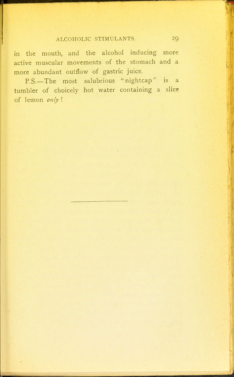 in the mouth, and the alcohol inducing more active muscular movements of the stomach and a more abundant outflow of gastric juice. P.S.—The most salubrious nightcap is a tumbler of choicely hot water containing a slice of lemon only !
