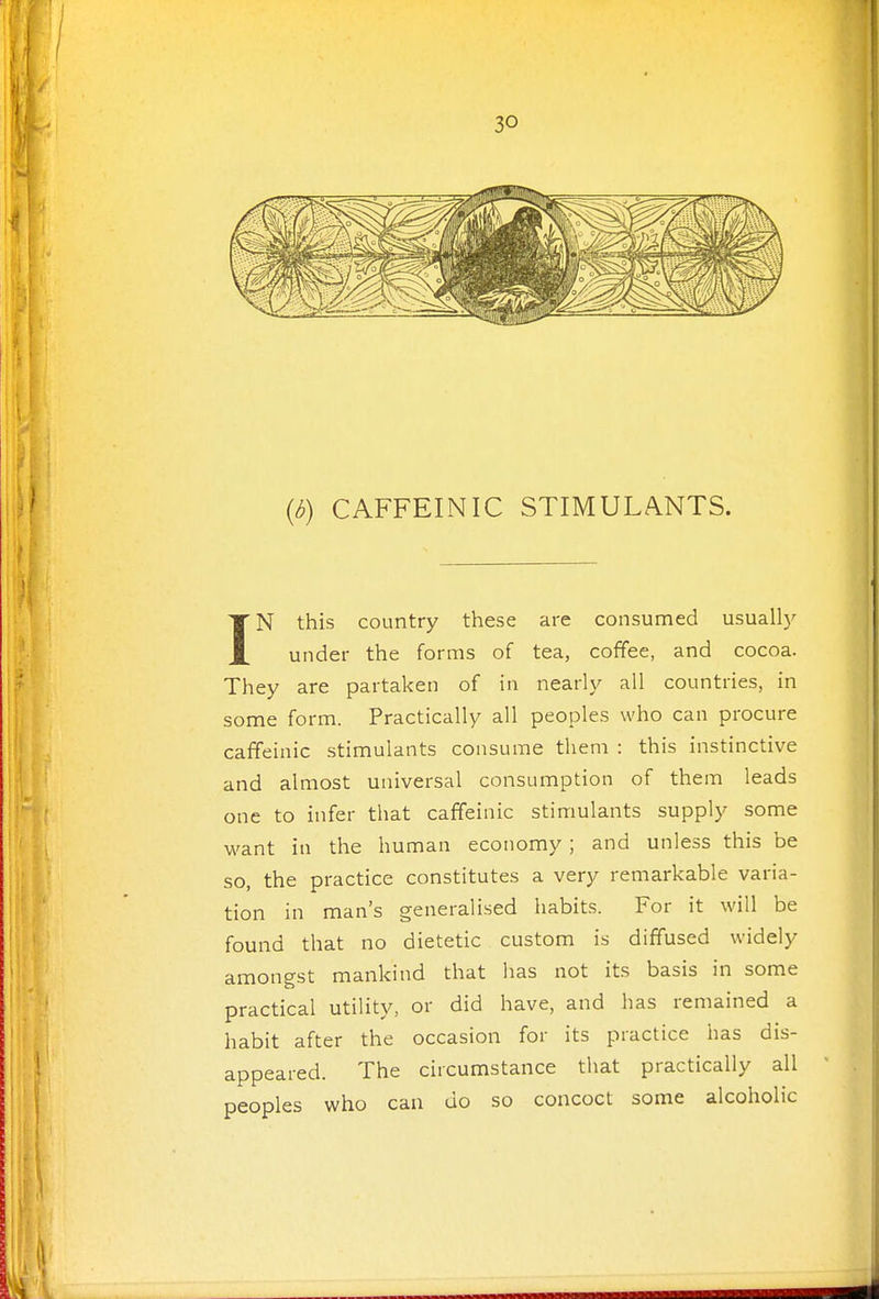 {b) CAFFEINIC STIMULANTS. IN this country these are consumed usually under the forms of tea, coffee, and cocoa. They are partaken of in nearly all countries, in some form. Practically all peoples who can procure caffeinic stimulants consume them : this instinctive and almost universal consumption of them leads one to infer that caffeinic stimulants supply some want in the human economy ; and unless this be so, the practice constitutes a very remarkable varia- tion in man's generalised habits. For it will be found that no dietetic custom is diffused widely amongst mankind that has not its basis in some practical utility, or did have, and has remained a habit after the occasion for its practice has dis- appeared. The circumstance tliat practically all peoples who can do so concoct some alcoholic