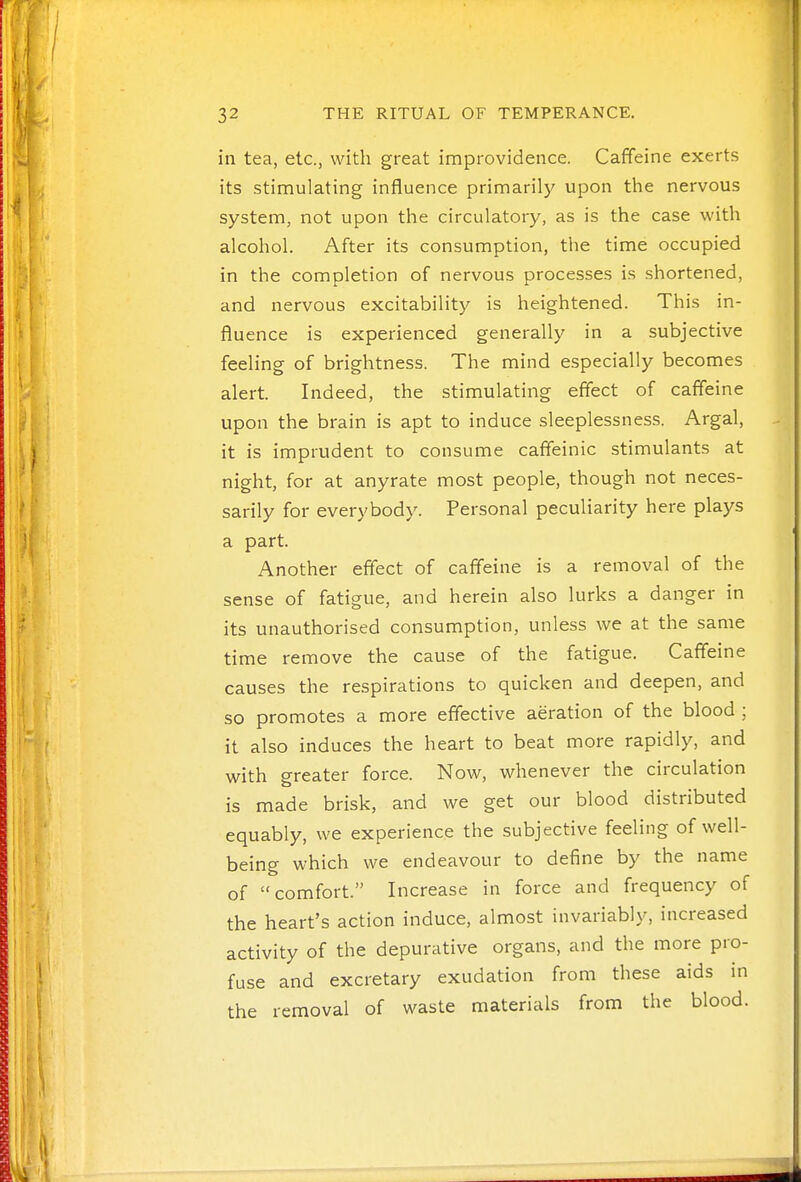 in tea, etc., with great improvidence. Caffeine exerts its stimulating influence primarily upon the nervous system, not upon the circulatory, as is the case with alcohol. After its consumption, the time occupied in the completion of nervous processes is shortened, and nervous excitability is heightened. This in- fluence is experienced generally in a subjective feeling of brightness. The mind especially becomes alert. Indeed, the stimulating effect of caffeine upon the brain is apt to induce sleeplessness. Argal, it is imprudent to consume cafifeinic stimulants at night, for at anyrate most people, though not neces- sarily for everybody. Personal peculiarity here plays a part. Another effect of caffeine is a removal of the sense of fatigue, and herein also lurks a danger in its unauthorised consumption, unless we at the same time remove the cause of the fatigue. Caffeine causes the respirations to quicken and deepen, and so promotes a more effective aeration of the blood ; it also induces the heart to beat more rapidly, and with greater force. Now, whenever the circulation is made brisk, and we get our blood distributed equably, we experience the subjective feeling of well- being which we endeavour to define by the name of comfort. Increase in force and frequency of the heart's action induce, almost invariably, increased activity of the depurative organs, and the more pro- fuse and excretary exudation from these aids in the removal of waste materials from the blood.