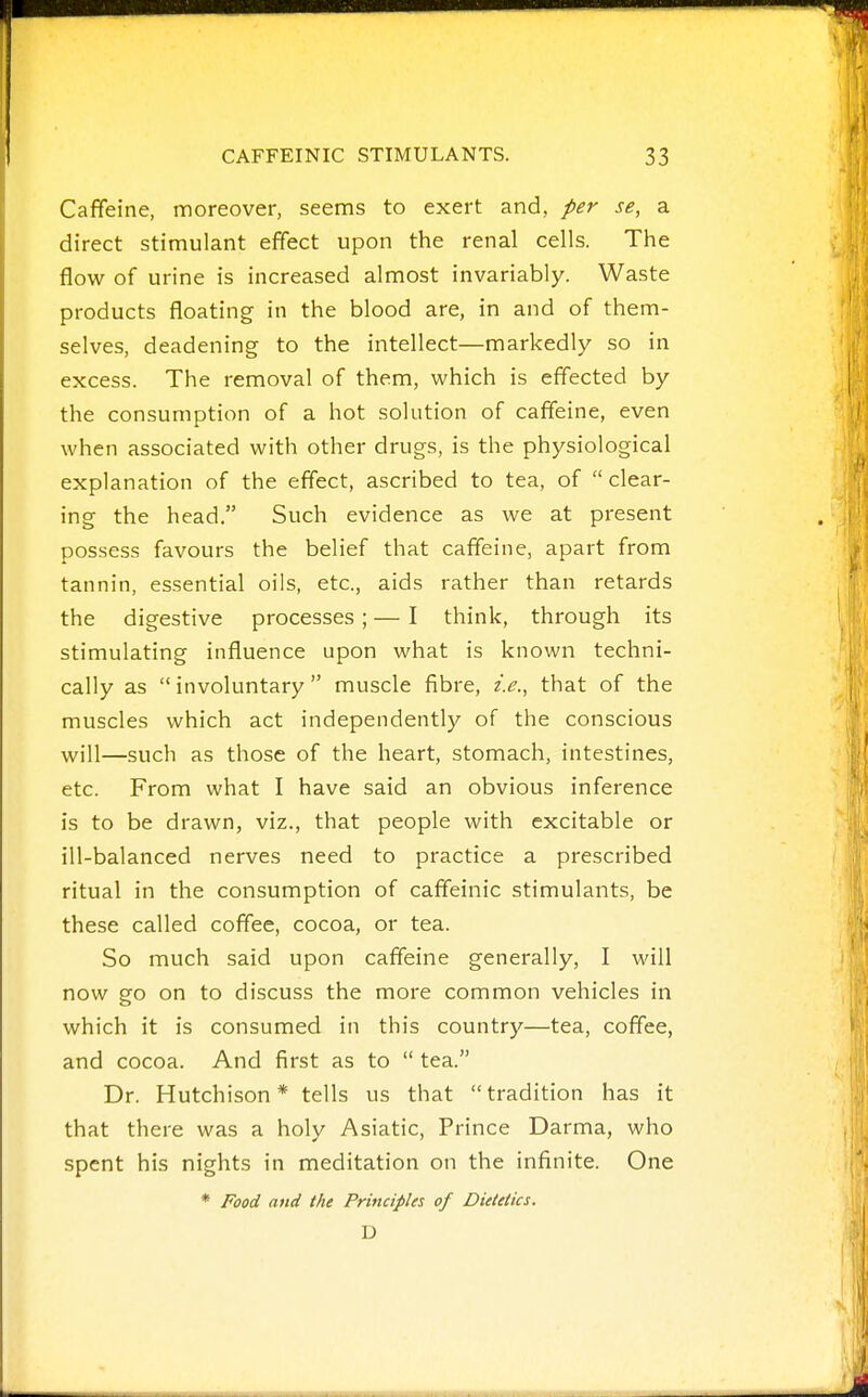 Caffeine, moreover, seems to exert and, per se, a direct stimulant effect upon the renal cells. The flow of urine is increased almost invariably. Waste products floating in the blood are, in and of them- selves, deadening to the intellect—markedly so in excess. The removal of them, which is effected by the consumption of a hot solution of caffeine, even when associated with other drugs, is the physiological explanation of the effect, ascribed to tea, of  clear- ing the head. Such evidence as we at present possess favours the belief that caffeine, apart from tannin, essential oils, etc., aids rather than retards the digestive processes; — I think, through its stimulating influence upon what is known techni- cally as  involuntary muscle fibre, i.e., that of the muscles which act independently of the conscious will—such as those of the heart, stomach, intestines, etc. From what I have said an obvious inference is to be drawn, viz., that people with excitable or ill-balanced nerves need to practice a prescribed ritual in the consumption of caffeinic stimulants, be these called coffee, cocoa, or tea. So much said upon caffeine generally, I will now go on to discuss the more common vehicles in which it is consumed in this country—tea, coffee, and cocoa. And first as to  tea. Dr. Hutchison* tells us that tradition has it that there was a holy Asiatic, Prince Darma, who spent his nights in meditation on the infinite. One * Food and the Principles of Dietetics. D