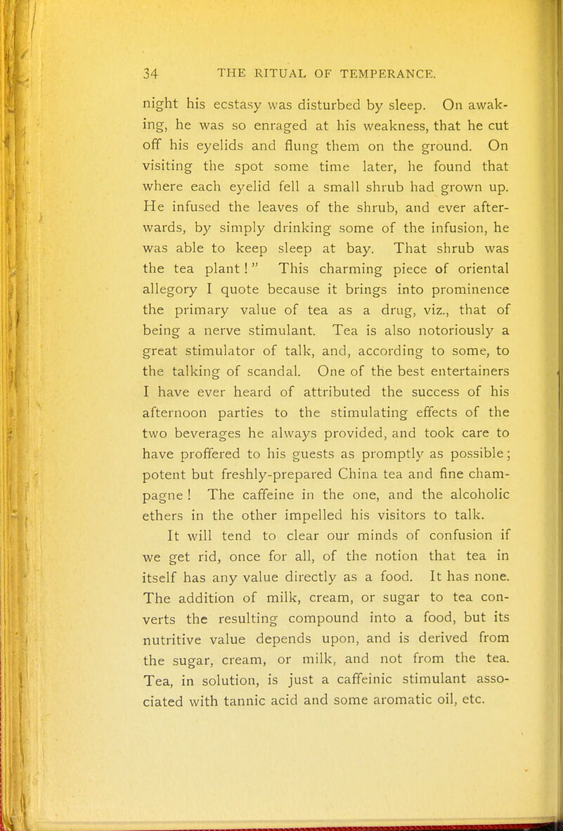 night his ecstasy was disturbed by sleep. On awak- ing, he was so enraged at his weakness, that he cut off his eyelids and flung them on the ground. On visiting the spot some time later, he found that where each eyelid fell a small shrub had grown up. He infused the leaves of the shrub, and ever after- wards, by simply drinking some of the infusion, he was able to keep sleep at bay. That shrub was the tea plant!  This charming piece of oriental allegory I quote because it brings into prominence the primary value of tea as a drug, viz., that of being a nerve stimulant. Tea is also notoriously a great stimulator of talk, and, according to some, to the talking of scandal. One of the best entertainers I have ever heard of attributed the success of his afternoon parties to the stimulating effects of the two beverages he always provided, and took care to have proffered to his guests as promptly as possible; potent but freshly-prepared China tea and fine cham- pagne ! The caffeine in the one, and the alcoholic ethers in the other impelled his visitors to talk. It will tend to clear our minds of confusion if we get rid, once for all, of the notion that tea in itself has any value directly as a food. It has none. The addition of milk, cream, or sugar to tea con- verts the resulting compound into a food, but its nutritive value depends upon, and is derived from the sugar, cream, or milk, and not from the tea. Tea, in solution, is just a caffeinic stimulant asso- ciated with tannic acid and some aromatic oil, etc.