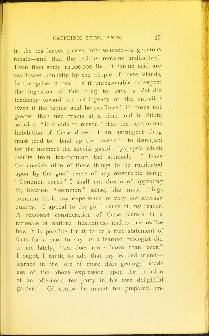 in the tea leaves passes into solution—a generous rebate—and that the residue remains undissolved. Even then some 12,000,000 lbs. of tannic acid are swallowed annually by the people of these islands, in the guise of tea. Is it unreasonable to expect the ingestion of this drug to have a definite tendency toward an astringency of the entrails ? Even if the tannic acid be swallowed in doses not greater than five grains at a time, and in dilute solution, it stands to reason that the continuous imbibition of these doses of an astringent drug must tend to  bind up the bowels —to disregard for the moment the special gastric dyspepsia which results from tea-tanning the stomach. I leave the consideration of these things to be ruminated upon by the good sense of any reasonable being. Common sense I shall not dream of appealing to, because  common sense, like most things common, is, in my experience, of very low average quality. I appeal to the good sense of my reader. A reasoned consideration of these factors in a rationale of national healthiness makes one realise how it is possible for it to be a true statement of facts for a man to say, as a learned geologist did to me lately,  tea does more harm than beer. I ought, I think, to add that my learned friend— learned in the lore of more than geology—made use of the above expression upon the occasion of an afternoon tea party in his own delightful garden ! Of course he meant tea prepared im-