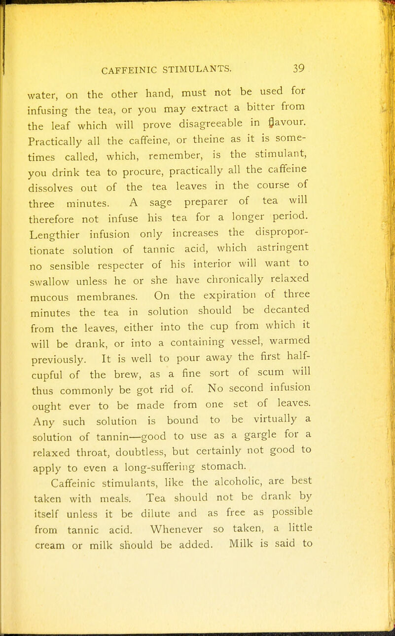 water, on the other hand, must not be used for infusing the tea, or you may extract a bitter from the leaf which will prove disagreeable in flavour. Practically all the caffeine, or theine as it is some- times called, which, remember, is the stimulant, you drink tea to procure, practically all the caffeine dissolves out of the tea leaves in the course of three minutes. A sage preparer of tea will therefore not infuse his tea for a longer period. Lengthier infusion only increases the dispropor- tionate solution of tannic acid, which astringent no sensible respecter of his interior will want to swallow unless he or she have chronically relaxed mucous membranes. On the expiration of three minutes the tea in solution should be decanted from the leaves, either into the cup from which it will be drank, or into a containing vessel, warmed previously. It is well to pour away the first half- cupful of the brew, as a fine sort of scum will thus commonly be got rid of. No second infusion ought ever to be made from one set of leaves. Any such solution is bound to be virtually a solution of tannin—good to use as a gargle for a relaxed throat, doubtless, but certainly not good to apply to even a long-suffering stomach. Caffeinic stimulants, like the alcoholic, are best taken with meals. Tea should not be drank by itself unless it be dilute and as free as possible from tannic acid. Whenever so taken, a little cream or milk should be added. Milk is said to