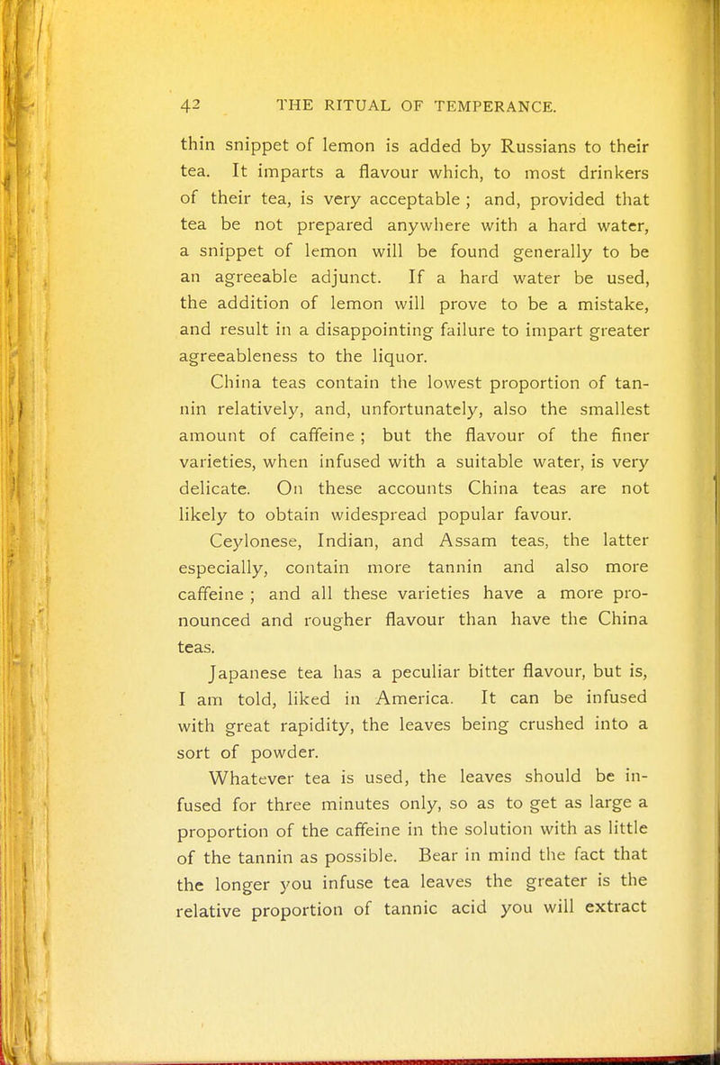 thin snippet of lemon is added by Russians to their tea. It imparts a flavour which, to most drinkers of their tea, is very acceptable ; and, provided that tea be not prepared anywhere with a hard water, a snippet of lemon will be found generally to be an agreeable adjunct. If a hard water be used, the addition of lemon will prove to be a mistake, and result in a disappointing failure to impart greater agreeableness to the liquor. China teas contain the lowest proportion of tan- nin relatively, and, unfortunately, also the smallest amount of caffeine ; but the flavour of the finer varieties, when infused with a suitable water, is very delicate. On these accounts China teas are not likely to obtain widespread popular favour. Ceylonese, Indian, and Assam teas, the latter especially, contain more tannin and also more caffeine ; and all these varieties have a more pro- nounced and rougher flavour than have the China teas. Japanese tea has a peculiar bitter flavour, but is, I am told, liked in America. It can be infused with great rapidity, the leaves being crushed into a sort of powder. Whatever tea is used, the leaves should be in- fused for three minutes only, so as to get as large a proportion of the caffeine in the solution with as little of the tannin as possible. Bear in mind the fact that the longer you infuse tea leaves the greater is the relative proportion of tannic acid you will extract