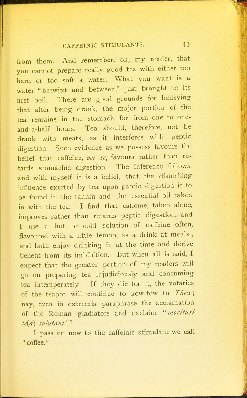 from them. And remember, oh, my reader, that you cannot prepare really good tea with either too hard or too soft a water. What you want is a water betwixt and between, just brought to its first boil. There are good grounds for believing that after being drank, the major portion of the tea remains in the stomach for from one to one- and-a-half hours. Tea should, therefore, not be drank with meats, as it interferes with peptic digestion. Such evidence as we possess favours the belief that caffeine, per se, favours rather than re- tards stomachic digestion. The inference follows, and with myself it is a belief, that the disturbing influence exerted by tea upon peptic digestion is to be found in the tannin and the essential oil taken in with the tea. I find that caffeine, taken alone, improves rather than retards peptic digestion, and I use a hot or cold solution of caffeine often, flavoured with a little lemon, as a drink at meals ; and both enjoy drinking it at the time and derive benefit from its imbibition. But when all is said, I expect that the greater portion of my readers will go on preparing tea injudiciously and consuming tea intemperately. If they die for it, the votaries of the teapot will continue to kow-tow to Thea ; nay, even in extremis, paraphrase the acclamation of the Roman gladiators and exclaim mortturi te{a) salutant 1 I pass on now to the caffeinic stimulant we call coffee.