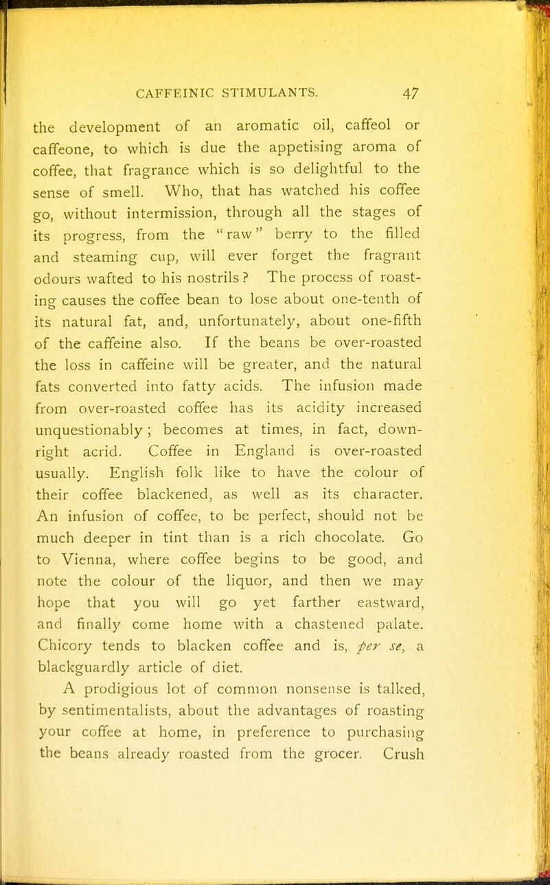 the development of an aromatic oil, cafifeol or caffeone, to which is due the appetising aroma of coffee, that fragrance which is so delightful to the sense of smell. Who, that has watched his coffee go, without intermission, through all the stages of its progress, from the raw berry to the filled and steaming cup, will ever forget the fragrant odours wafted to his nostrils ? The process of roast- ing causes the coffee bean to lose about one-tenth of its natural fat, and, unfortunately, about one-fifth of the caffeine also. If the beans be over-roasted the loss in caffeine will be greater, and the natural fats converted into fatty acids. The infusion made from over-roasted coffee has its acidity increased unquestionably; becomes at times, in fact, down- right acrid. Coffee in England is over-roasted usually. English folk like to have the colour of their coffee blackened, as well as its character. An infusion of coffee, to be perfect, should not be much deeper in tint than is a rich chocolate. Go to Vienna, where coffee begins to be good, and note the colour of the liquor, and then we may hope that you will go yet farther eastward, and finally come home Avith a chastened palate. Chicory tends to blacken coffee and is, per se, a blackguardly article of diet. A prodigious lot of common nonsense is talked, by sentimentalists, about the advantages of roasting your coffee at home, in preference to purchasing the beans already roasted from the grocer. Crush