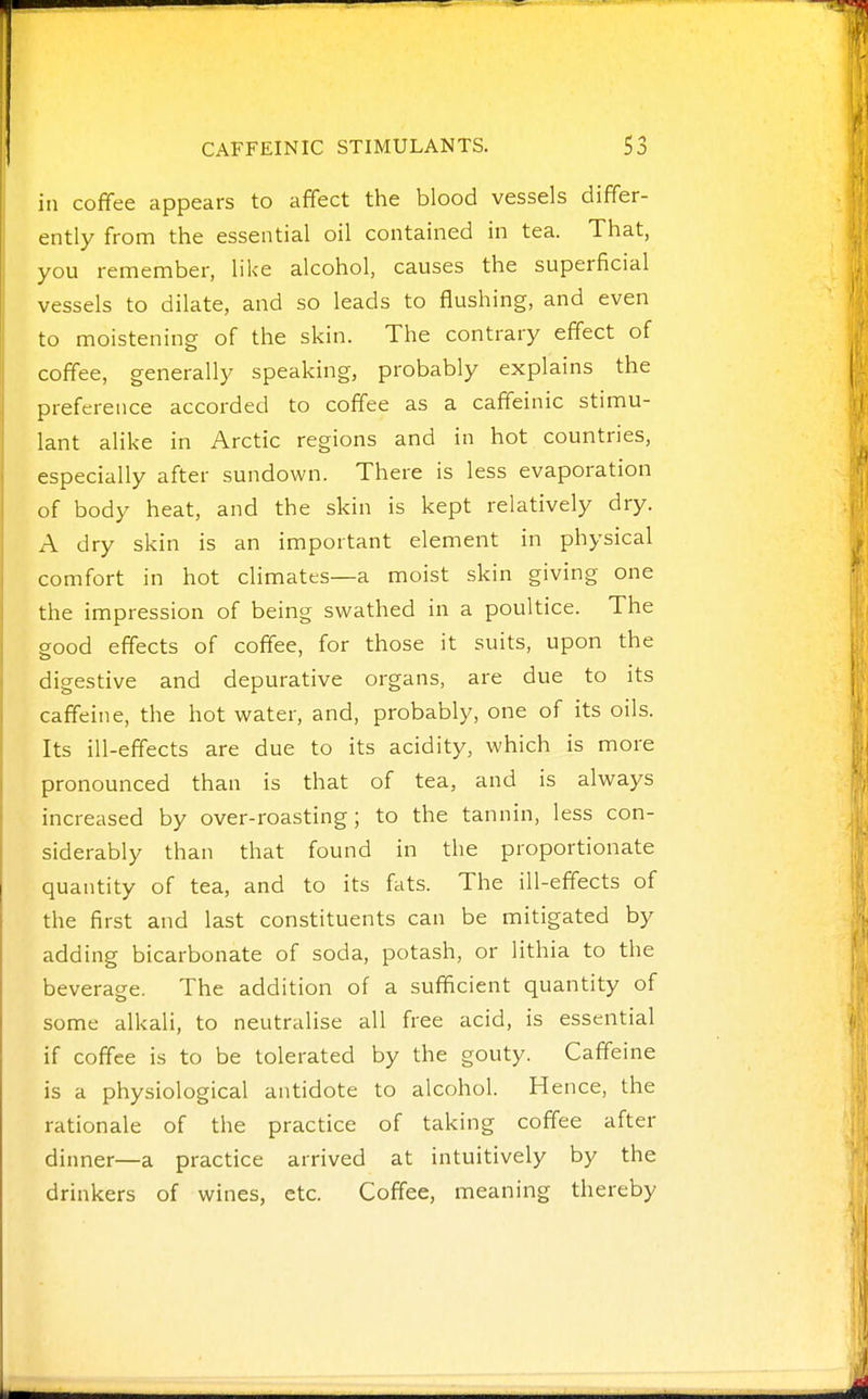 in coffee appears to affect the blood vessels differ- ently from the essential oil contained in tea. That, you remember, like alcohol, causes the superficial vessels to dilate, and so leads to flushing, and even to moistening of the skin. The contrary effect of coffee, generally speaking, probably explains the preference accorded to coffee as a caffeinic stimu- lant alike in Arctic regions and in hot countries, especially after sundown. There is less evaporation of body heat, and the skin is kept relatively dry. A dry skin is an important element in physical comfort in hot climates—a moist skin giving one the impression of being swathed in a poultice. The good effects of coffee, for those it suits, upon the digestive and depurative organs, are due to its caffeine, the hot water, and, probably, one of its oils. Its ill-effects are due to its acidity, which is more pronounced than is that of tea, and is always increased by over-roasting; to the tannin, less con- siderably than that found in the proportionate quantity of tea, and to its fats. The ill-effects of the first and last constituents can be mitigated by adding bicarbonate of soda, potash, or lithia to the beverage. The addition of a sufficient quantity of some alkali, to neutralise all free acid, is essential if coffee is to be tolerated by the gouty. Caffeine is a physiological antidote to alcohol. Hence, the rationale of the practice of taking coffee after dinner—a practice arrived at intuitively by the drinkers of wines, etc. Coffee, meaning thereby