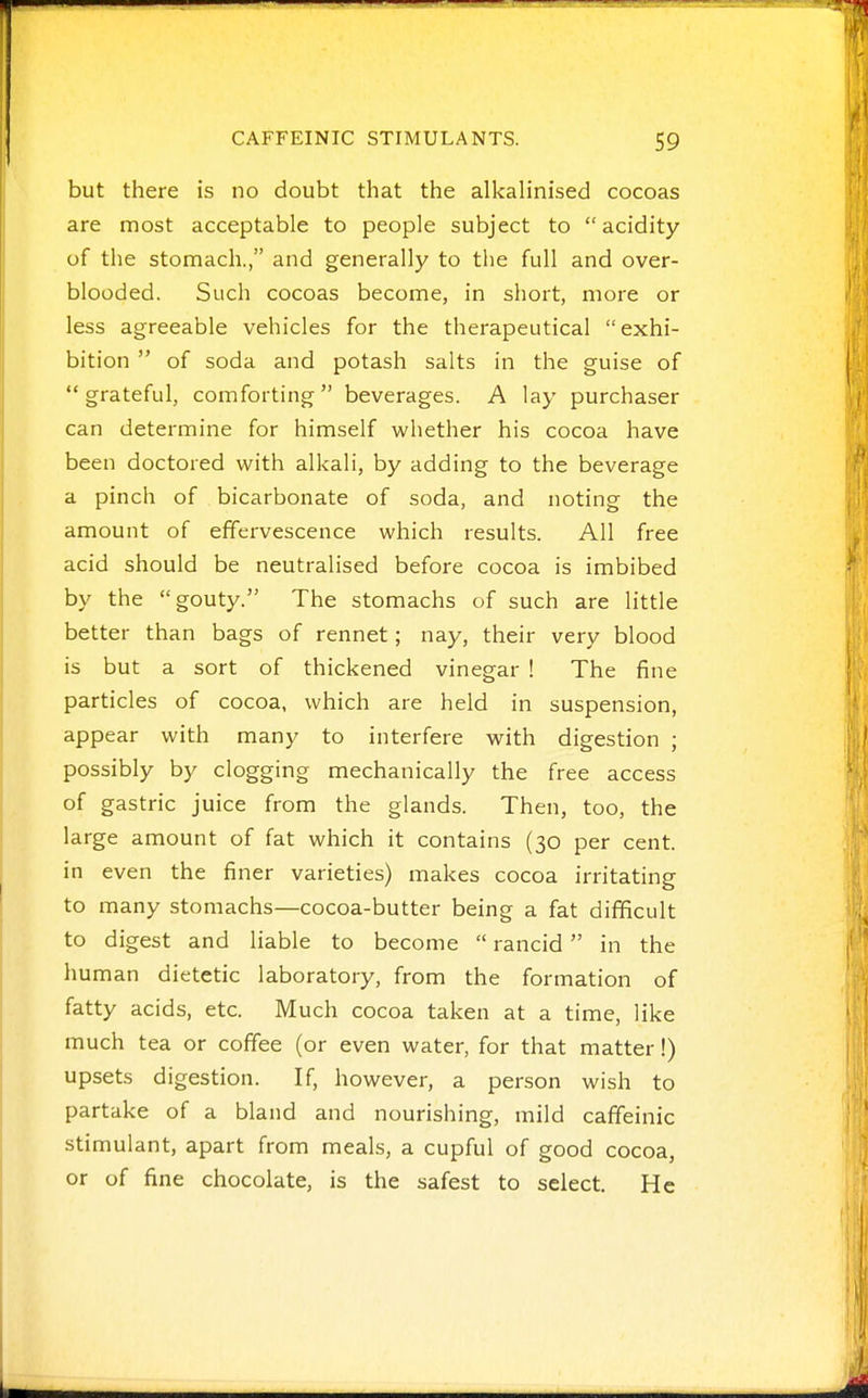 but there is no doubt that the alkalinised cocoas are most acceptable to people subject to acidity of the stomach., and generally to tlie full and over- blooded. Such cocoas become, in short, more or less agreeable vehicles for the therapeutical exhi- bition  of soda and potash salts in the guise of grateful, comforting beverages. A lay purchaser can determine for himself whether his cocoa have been doctored with alkali, by adding to the beverage a pinch of bicarbonate of soda, and noting the amount of effervescence which results. All free acid should be neutralised before cocoa is imbibed by the gouty. The stomachs of such are little better than bags of rennet; nay, their very blood is but a sort of thickened vinegar 1 The fine particles of cocoa, which are held in suspension, appear with many to interfere with digestion ; possibly by clogging mechanically the free access of gastric juice from the glands. Then, too, the large amount of fat which it contains (30 per cent, in even the finer varieties) makes cocoa irritating to many stomachs—cocoa-butter being a fat difficult to digest and liable to become  rancid  in the human dietetic laboratory, from the formation of fatty acids, etc. Much cocoa taken at a time, like much tea or coffee (or even water, for that matter!) upsets digestion. If, however, a person wish to partake of a bland and nourishing, mild caffeinic stimulant, apart from meals, a cupful of good cocoa, or of fine chocolate, is the safest to select. He