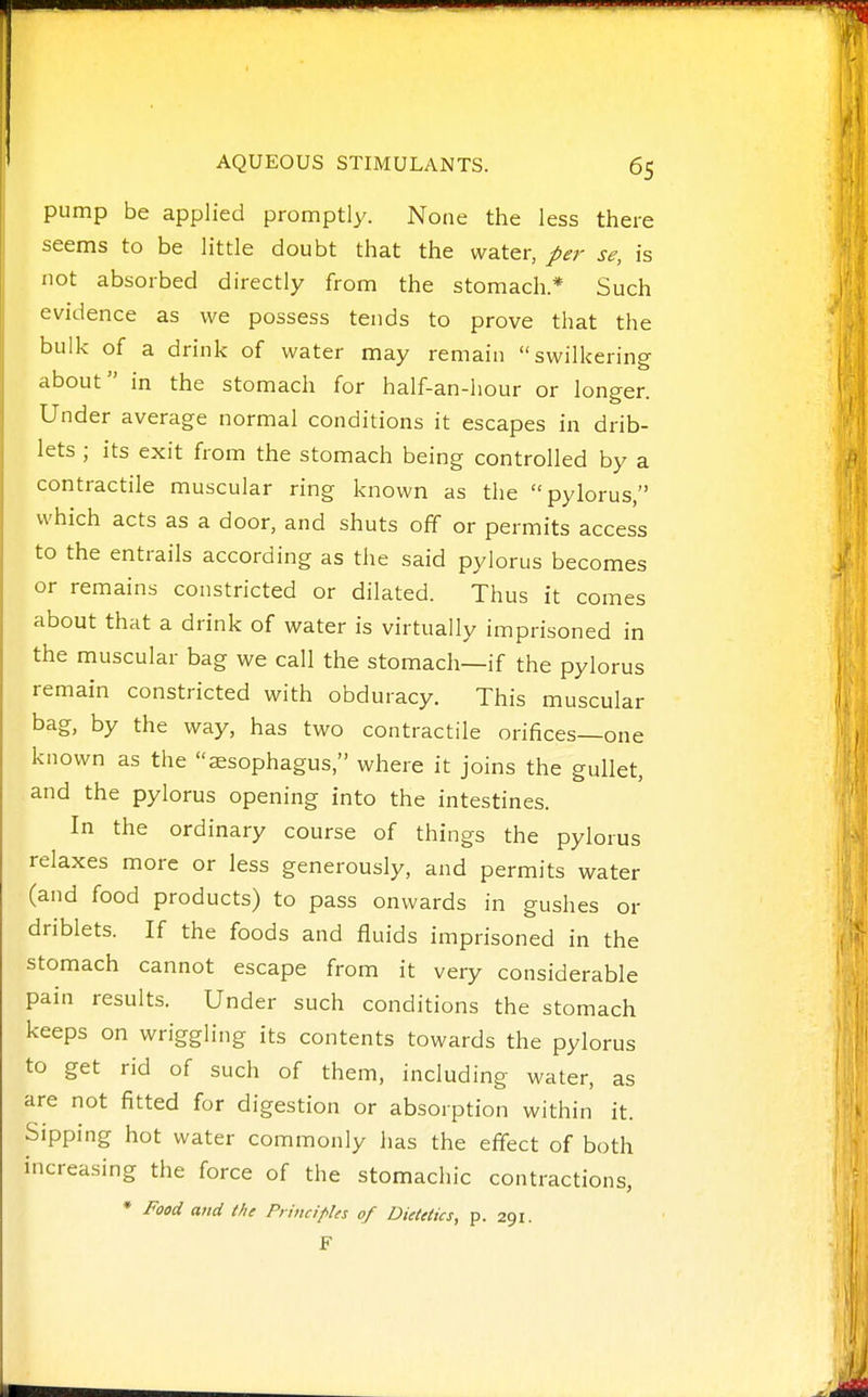 pump be applied promptly. None the less there seems to be little doubt that the water, per se, is not absorbed directly from the stomach.* Such evidence as we possess tends to prove that the bulk of a drink of water may remain swilkering about in the stomach for half-an-hour or longer. Under average normal conditions it escapes in drib- lets ; its exit from the stomach being controlled by a contractile muscular ring known as the pylorus, which acts as a door, and shuts off or permits access to the entrails according as the said pylorus becomes or remains constricted or dilated. Thus it comes about that a drink of water is virtually imprisoned in the muscular bag we call the stomach—if the pylorus remain constricted with obduracy. This muscular bag, by the way, has two contractile orifices—one known as the esophagus, where it joins the gullet, and the pylorus opening into the intestines. In the ordinary course of things the pylorus relaxes more or less generously, and permits water (and food products) to pass onwards in gushes or driblets. If the foods and fluids imprisoned in the stomach cannot escape from it very considerable pain results. Under such conditions the stomach keeps on wriggling its contents towards the pylorus to get rid of such of them, including water, as are not fitted for digestion or absorption within it. Sipping hot water commonly has the effect of both increasing the force of the stomachic contractions, * Food and the Principles of Dietetics, p. 291. F