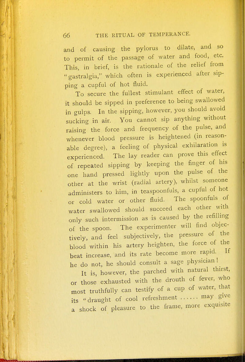 and of causing the pylorus to dilate, and so to permit of the passage of water and food, etc. This, in brief, is the rationale of the relief from  gastralgia, which often is experienced after sip- ping a cupful of hot fluid. To secure the fullest stimulant effect of water, it should be sipped in preference to being swallowed in gulps. In the sipping, however, you should avoid sucking in air. You cannot sip anything without raising the force and frequency of the pulse, and whenever blood pressure is heightened (in reason- able degree), a feeling of physical exhilaration is experienced. The lay reader can prove this effect of repeated sipping by keeping the finger of his one hand pressed lightly upon the pulse of the otlier at the wrist (radial artery), whilst someone administers to him, in teaspoonfuls, a cupful of hot or cold water or other fluid. The spoonfuls of water swallowed should succeed each other with only such intermission as is caused by the refilhng of the spoon. The experimenter will find objec- tively, and feel subjectively, the pressure of the blood within his artery heighten, the force of the beat increase, and its rate become more rapid. If he do not, he should consult a sage physician 1 It is however, the parched with natural thirst, or those' exhausted with the drouth of fever, who most truthfully can testify of a cup of water, that its draught of cool refreshment may give a shock of pleasure to the frame, more exquisite