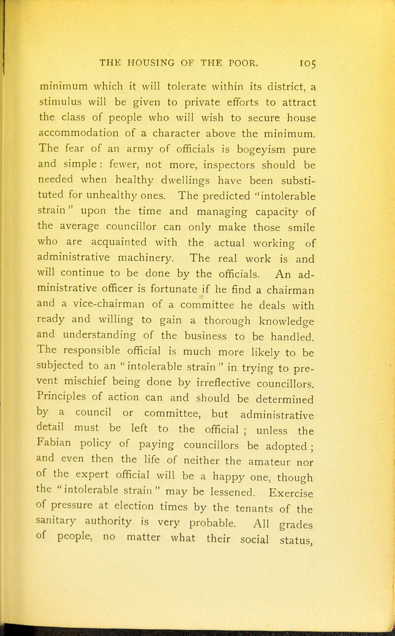 minimum which it will tolerate within its district, a stimulus will be given to private efforts to attract the class of people who will wish to secure house accommodation of a character above the minimum. The fear of an army of officials is bogeyism pure and simple: fewer, not more, inspectors should be needed when healthy dwellings have been substi- tuted for unhealthy ones. The predicted intolerable strain upon the time and managing capacity of the average councillor can only make those smile who are acquainted with the actual working of administrative machinery. The real work is and will continue to be done by the officials. An ad- ministrative officer is fortunate if he find a chairman and a vice-chairman of a committee he deals with ready and willing to gain a thorough knowledge and understanding of the business to be handled. The responsible official is much more likely to be subjected to an intolerable strain in trying to pre- vent mischief being done by irreflective councillors. Principles of action can and should be determined by a council or committee, but administrative detail must be left to the official ; unless the Fabian policy of paying councillors be adopted ; and even then the life of neither the amateur nor of the expert official will be a happy one, though the intolerable strain may be lessened. Exercise of pressure at election times by the tenants of the sanitary authority is very probable. All grades of people, no matter what their social status,