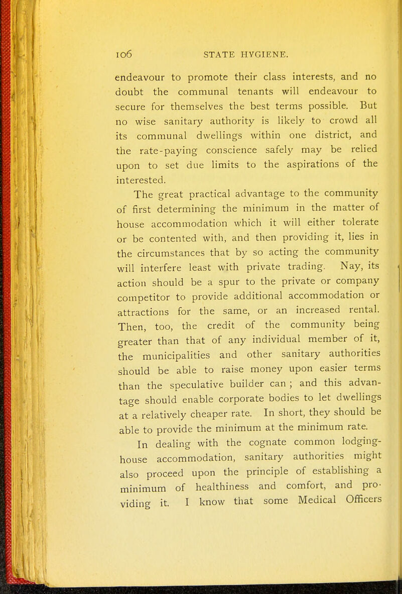 endeavour to promote their class interests, and no doubt the communal tenants will endeavour to secure for themselves the best terms possible. But no wise sanitary authority is likely to crowd all its communal dwellings within one district, and the rate-paying conscience safely may be relied upon to set due limits to the aspirations of the interested. The great practical advantage to the community of first determining the minimum in the matter of house accommodation which it will either tolerate or be contented with, and then providing it, lies in the circumstances that by so acting the community will interfere least with private trading. Nay, its action should be a spur to the private or company competitor to provide additional accommodation or attractions for the same, or an increased rental. Then, too, the credit of the community being greater than that of any individual member of it, the municipalities and other sanitary authorities should be able to raise money upon easier terms than the speculative builder can ; and this advan- tage should enable corporate bodies to let dwellings at a relatively cheaper rate. In short, they should be able to provide the minimum at the minimum rate. In dealing with the cognate common lodging- house accommodation, sanitary authorities might also proceed upon the principle of establishing a minimum of healthiness and comfort, and pro- viding it. I know that some Medical Officers