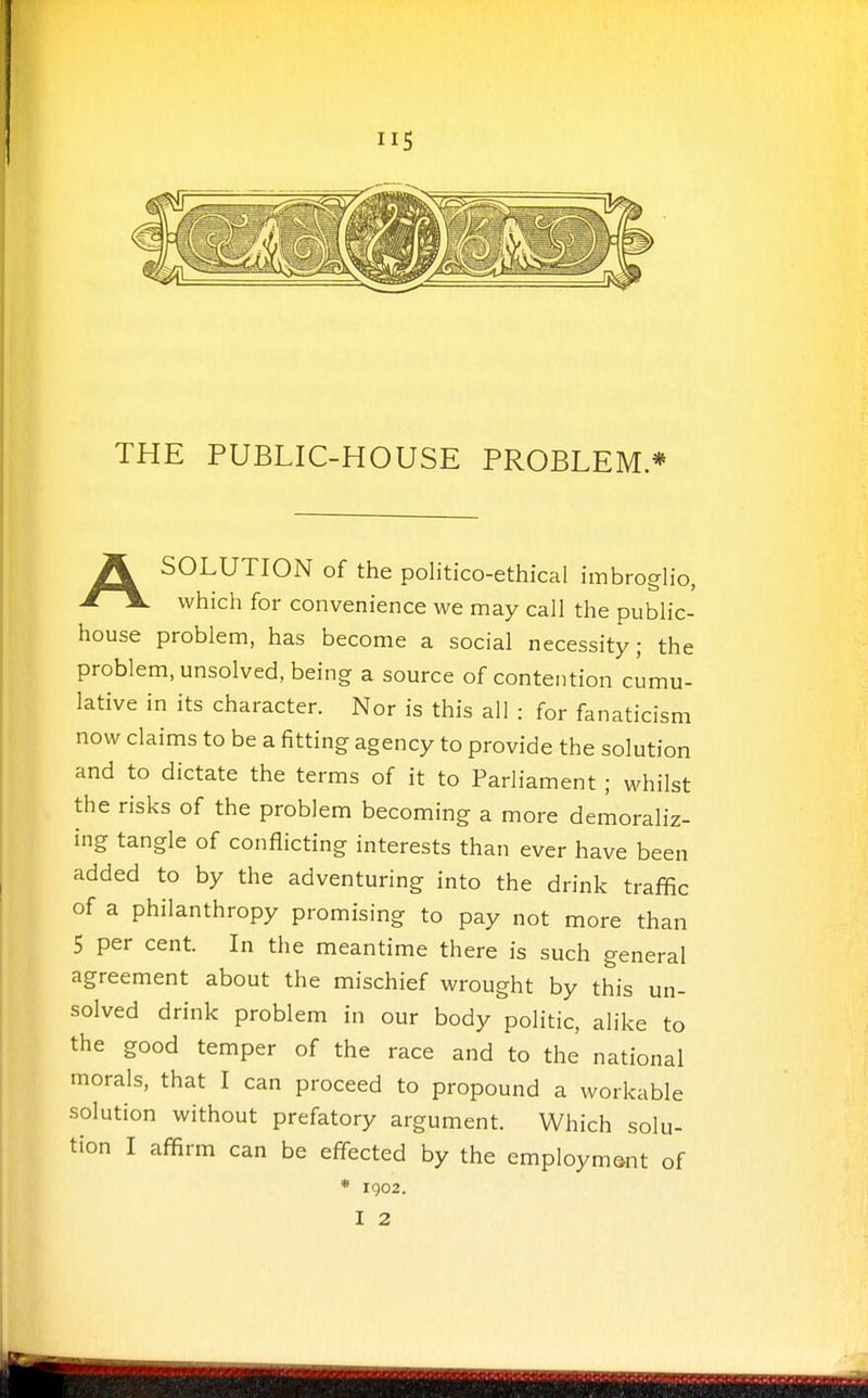 THE PUBLIC-HOUSE PROBLEM* ASOLUTION of the politico-ethical imbroglio, which for convenience we may call the public- house problem, has become a social necessity; the problem, unsolved, being a source of contention cumu- lative in its character. Nor is this all : for fanaticism now claims to be a fitting agency to provide the solution and to dictate the terms of it to Parliament ; whilst the risks of the problem becoming a more demoraliz- ing tangle of conflicting interests than ever have been added to by the adventuring into the drink traffic of a philanthropy promising to pay not more than 5 per cent. In the meantime there is such general agreement about the mischief wrought by this un- solved drink problem in our body politic, alike to the good temper of the race and to the national morals, that I can proceed to propound a workable solution without prefatory argument. Which solu- tion I affirm can be effected by the employment of * 1902.