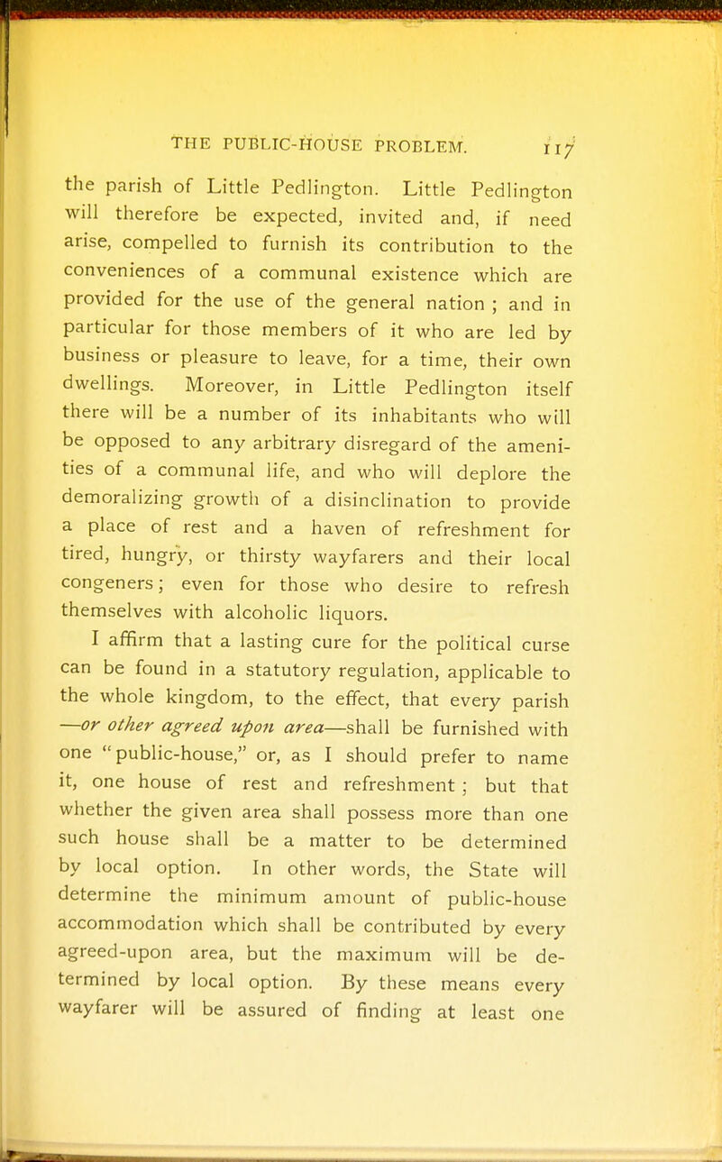 the parish of Little Pedlington. Little Pedlington will therefore be expected, invited and, if need arise, compelled to furnish its contribution to the conveniences of a communal existence which are provided for the use of the general nation ; and in particular for those members of it who are led by business or pleasure to leave, for a time, their own dwellings. Moreover, in Little Pedlington itself there will be a number of its inhabitants who will be opposed to any arbitrary disregard of the ameni- ties of a communal life, and who will deplore the demoralizing growth of a disinclination to provide a place of rest and a haven of refreshment for tired, hungry, or thirsty wayfarers and their local congeners; even for those who desire to refresh themselves with alcoholic liquors. I afifirm that a lasting cure for the political curse can be found in a statutory regulation, applicable to the whole kingdom, to the effect, that every parish —or other agreed upon area—shall be furnished with one public-house, or, as I should prefer to name it, one house of rest and refreshment; but that whether the given area shall possess more than one such house shall be a matter to be determined by local option. In other words, the State will determine the minimum amount of public-house accommodation which shall be contributed by every agreed-upon area, but the maximum will be de- termined by local option. By these means every wayfarer will be assured of finding at least one