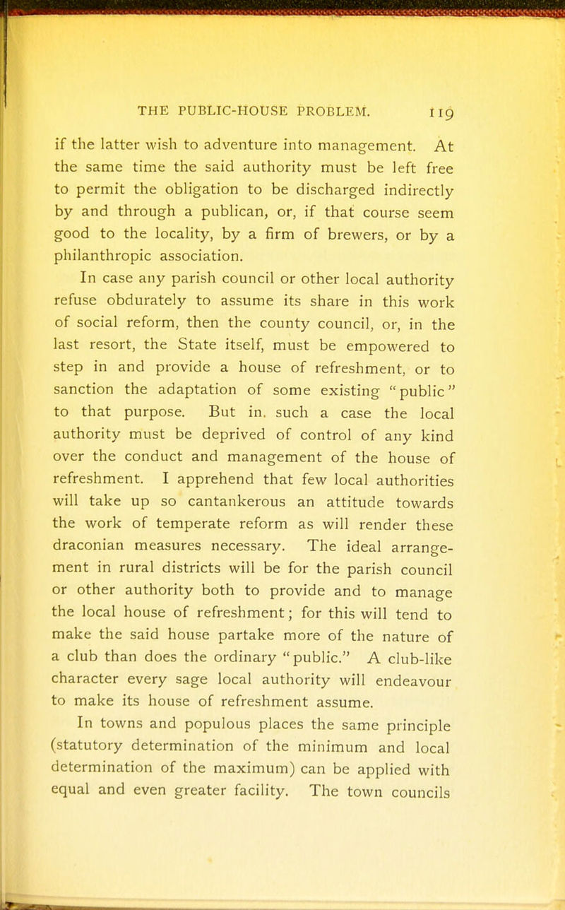 if the latter wish to adventure into management. At the same time the said authority must be left free to permit the obligation to be discharged indirectly by and through a publican, or, if that course seem good to the locality, by a firm of brewers, or by a philanthropic association. In case any parish council or other local authority refuse obdurately to assume its share in this work of social reform, then the county council, or, in the last resort, the State itself, must be empowered to step in and provide a house of refreshment, or to sanction the adaptation of some existing public to that purpose. But in. such a case the local authority must be deprived of control of any kind over the conduct and management of the house of refreshment. I apprehend that few local authorities will take up so cantankerous an attitude towards the work of temperate reform as will render these draconian measures necessary. The ideal arrange- ment in rural districts will be for the parish council or other authority both to provide and to manage the local house of refreshment; for this will tend to make the said house partake more of the nature of a club than does the ordinary public. A club-like character every sage local authority will endeavour to make its house of refreshment assume. In towns and populous places the same principle (statutory determination of the minimum and local determination of the maximum) can be applied with equal and even greater facility. The town councils