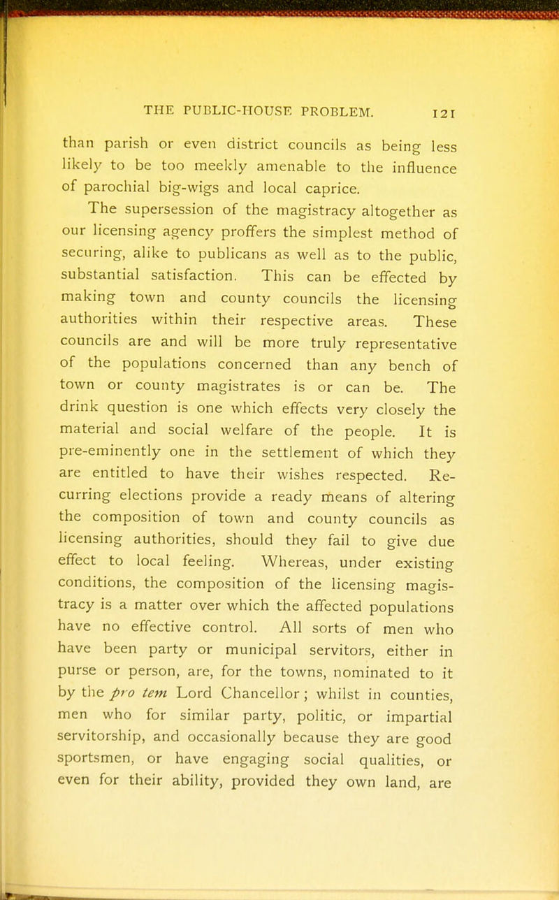 than parish or even district councils as being less likel)' to be too meekly amenable to the influence of parochial big-wigs and local caprice. The supersession of the magistracy altogether as our licensing agency proffers the simplest method of securing, alike to publicans as well as to the public, substantial satisfaction. This can be effected by making town and county councils the licensing authorities within their respective areas. These councils are and will be more truly representative of the populations concerned than any bench of town or county magistrates is or can be. The drink question is one which effects very closely the material and social welfare of the people. It is pre-eminently one in the settlement of which they are entitled to have their wishes respected. Re- curring elections provide a ready means of altering the composition of town and county councils as hcensing authorities, should they fail to give due effect to local feeling. Whereas, under existing conditions, the composition of the licensing magis- tracy is a matter over which the affected populations have no effective control. All sorts of men who have been party or municipal servitors, either in purse or person, are, for the towns, nominated to it by the pro tern Lord Chancellor; whilst in counties, men who for similar party, politic, or impartial servitorship, and occasionally because they are good sportsmen, or have engaging social qualities, or even for their ability, provided they own land, are