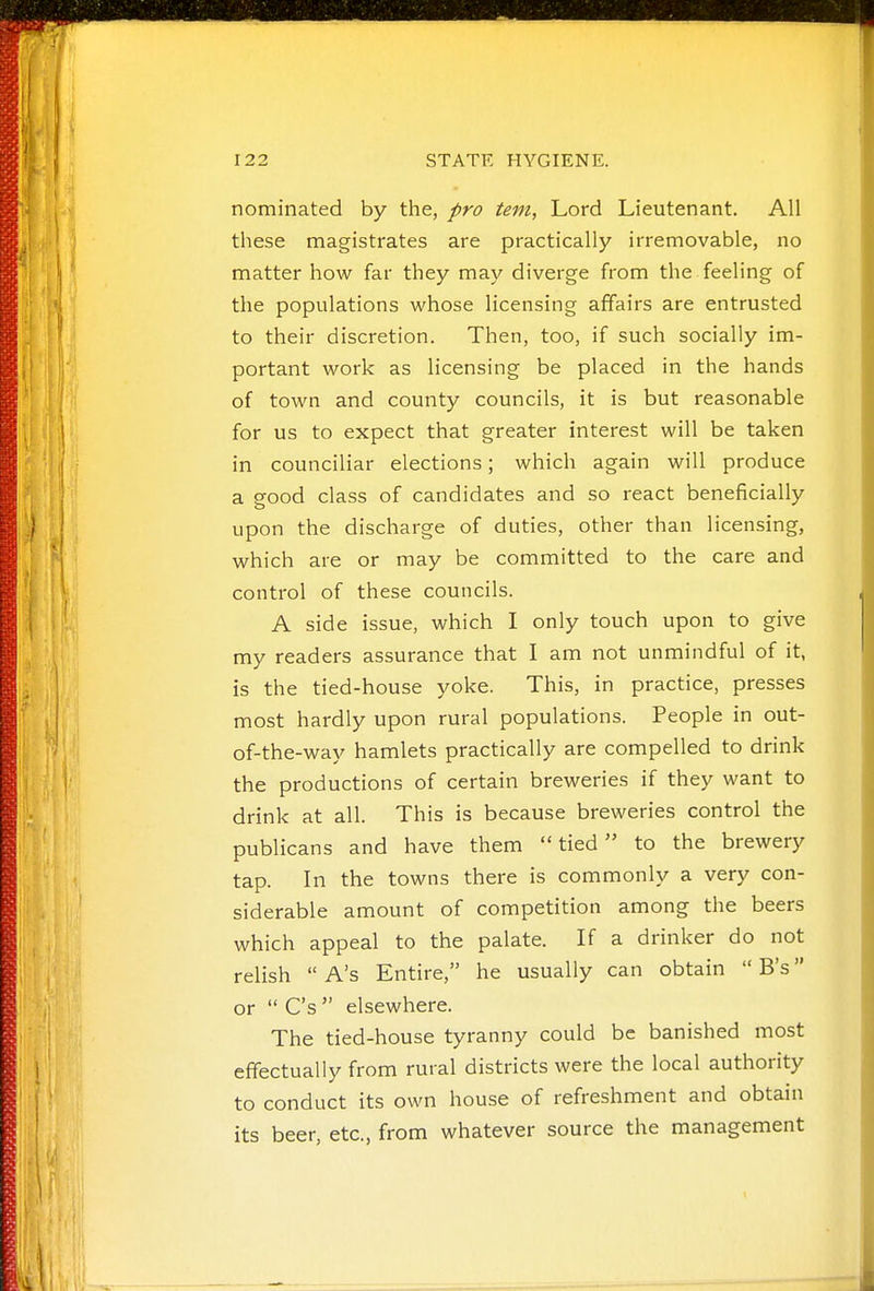 nominated by the, pro tern, Lord Lieutenant. All these magistrates are practically irremovable, no matter how far they may diverge from the feeling of the populations whose licensing affairs are entrusted to their discretion. Then, too, if such socially im- portant work as licensing be placed in the hands of town and county councils, it is but reasonable for us to expect that greater interest will be taken in counciliar elections; which again will produce a good class of candidates and so react beneficially upon the discharge of duties, other than licensing, which are or may be committed to the care and control of these councils. A side issue, which I only touch upon to give my readers assurance that I am not unmindful of it, is the tied-house yoke. This, in practice, presses most hardly upon rural populations. People in out- of-the-way hamlets practically are compelled to drink the productions of certain breweries if they want to drink at all. This is because breweries control the publicans and have them tied to the brewery tap. In the towns there is commonly a very con- siderable amount of competition among the beers which appeal to the palate. If a drinker do not relish  A's Entire, he usually can obtain  B's or  C's  elsewhere. The tied-house tyranny could be banished most effectually from rural districts were the local authority to conduct its own house of refreshment and obtain its beer, etc., from whatever source the management