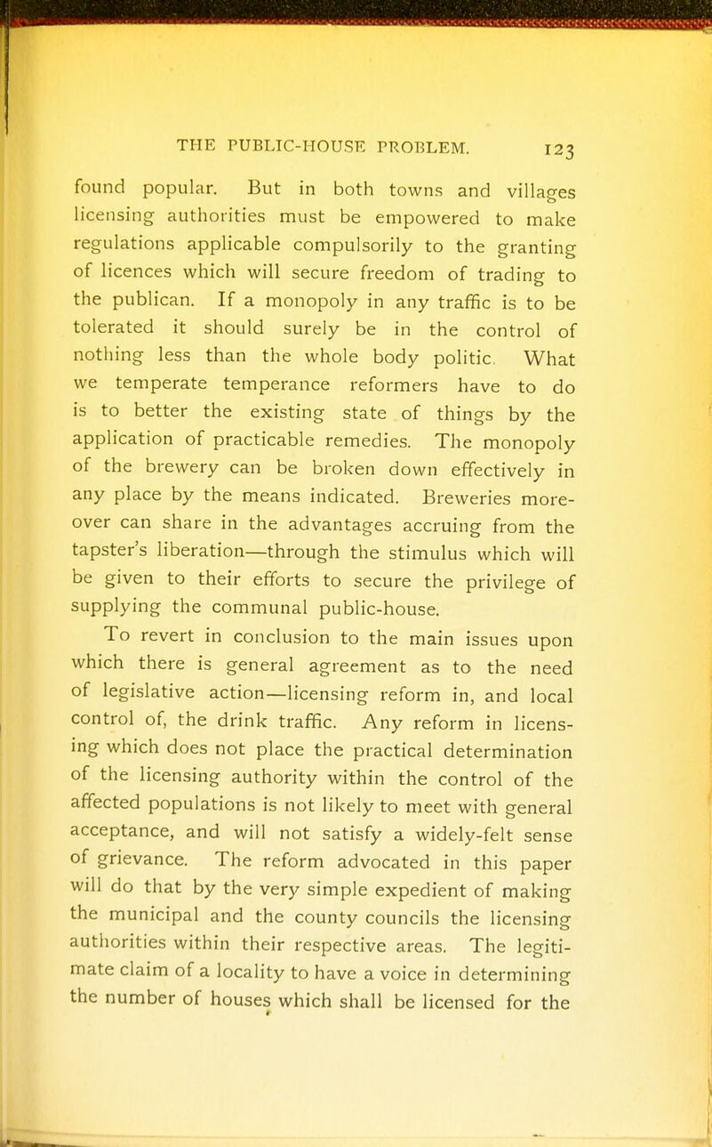 found popular. But in both towns and villages licensing authorities must be empowered to make regulations applicable compulsorily to the granting of licences which will secure freedom of trading to the publican. If a monopoly in any traffic is to be tolerated it should surely be in the control of nothing less than the whole body politic. What we temperate temperance reformers have to do is to better the existing state of things by the application of practicable remedies. The monopoly of the brewery can be broken down effectively in any place by the means indicated. Breweries more- over can share in the advantages accruing from the tapster's liberation—through the stimulus which will be given to their efforts to secure the privilege of supplying the communal public-house. To revert in conclusion to the main issues upon which there is general agreement as to the need of legislative action—-licensing reform in, and local control of, the drink traffic. Any reform in licens- ing which does not place the practical determination of the licensing authority within the control of the affected populations is not likely to meet with general acceptance, and will not satisfy a widely-felt sense of grievance. The reform advocated in this paper will do that by the very simple expedient of making the municipal and the county councils the licensing autiiorities within their respective areas. The legiti- mate claim of a locality to have a voice in determining the number of houses which shall be licensed for the