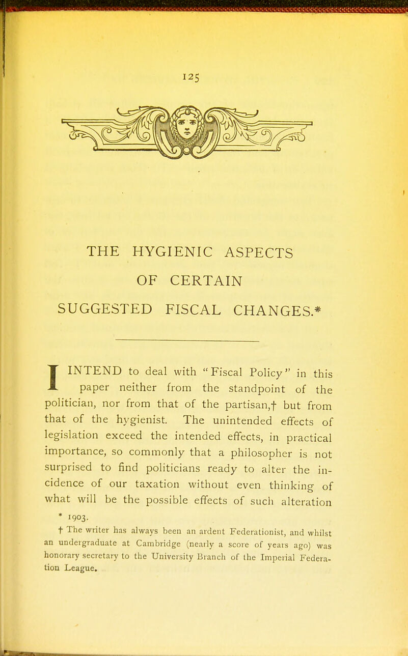 THE HYGIENIC ASPECTS OF CERTAIN SUGGESTED FISCAL CHANGES* IINTEND to deal with Fiscal Policy in this paper neither from the standpoint of the politician, nor from that of the partisan,! but from that of the hygienist. The unintended effects of legislation exceed the intended effects, in practical importance, so commonly that a philosopher is not surprised to find politicians ready to alter the in- cidence of our taxation without even thinking of what will be the possible effects of such alteration * 1903. t The writer has always been an ardent Federationist, and whilst an undergraduate at Cambridge (nearly a score of years ago) was honorary secretary to the University Branch of the Imperial Federa- tion League.