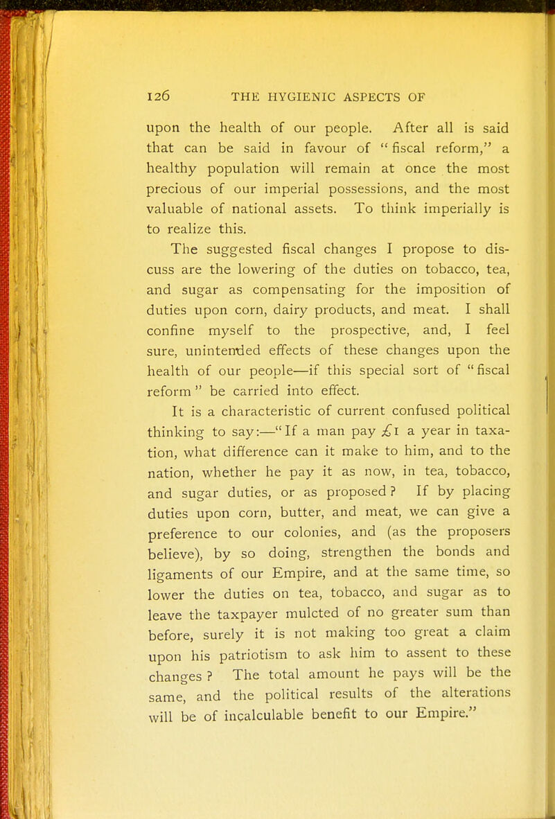 upon the health of our people. After all is said that can be said in favour of  fiscal reform, a healthy population will remain at once the most precious of our imperial possessions, and the most valuable of national assets. To think imperially is to realize this. The suggested fiscal changes I propose to dis- cuss are the lowering of the duties on tobacco, tea, and sugar as compensating for the imposition of duties upon corn, dairy products, and meat. I shall confine myself to the prospective, and, I feel sure, unintentled effects of these changes upon the health of our people—if this special sort of  fiscal reform  be carried into effect. It is a characteristic of current confused political thinking to say:—If a man pay £l a year in taxa- tion, what difference can it make to him, and to the nation, whether he pay it as now, in tea, tobacco, and sugar duties, or as proposed ? If by placing duties upon corn, butter, and meat, we can give a preference to our colonies, and (as the proposers believe), by so doing, strengthen the bonds and ligaments of our Empire, and at the same time, so lower the duties on tea, tobacco, and sugar as to leave the taxpayer mulcted of no greater sum than before, surely it is not making too great a claim upon his patriotism to ask him to assent to these changes ? The total amount he pays will be the same, and the political results of the alterations will be of incalculable benefit to our Empire.