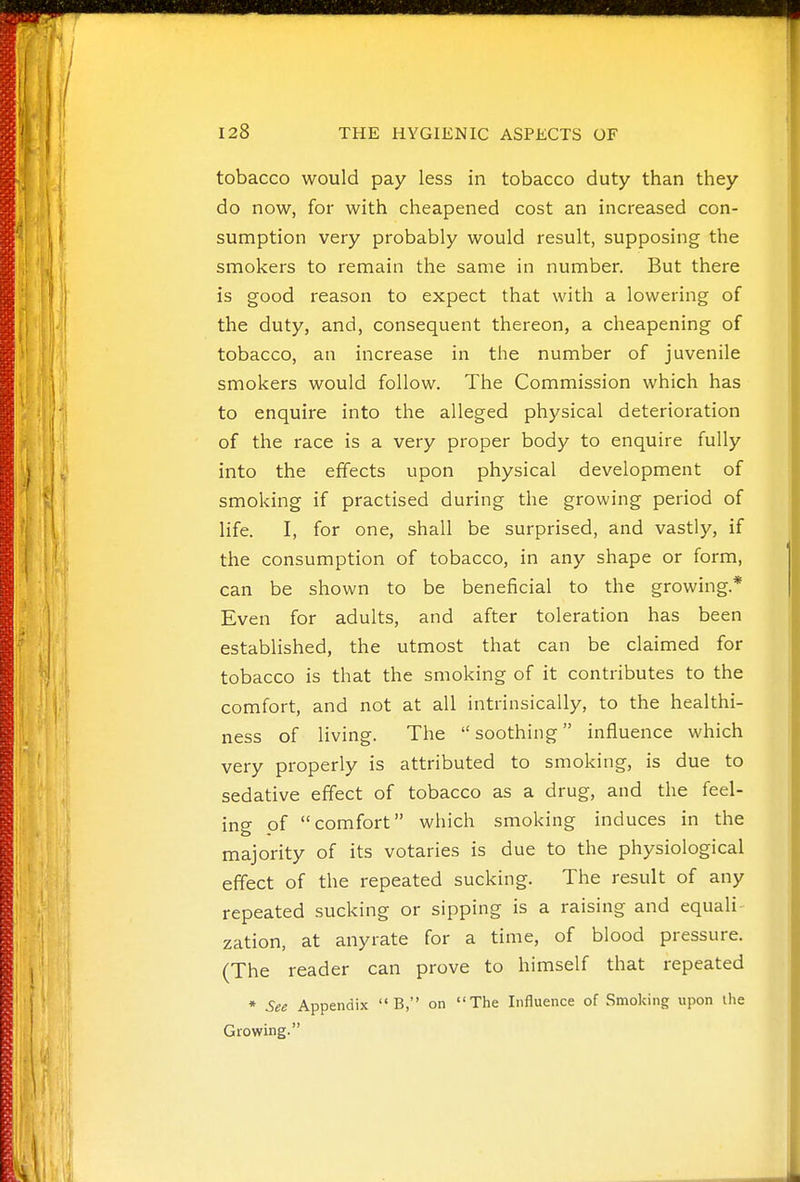 tobacco would pay less in tobacco duty than they do now, for with cheapened cost an increased con- sumption very probably would result, supposing the smokers to remain the same in number. But there is good reason to expect that with a lowering of the duty, and, consequent thereon, a cheapening of tobacco, an increase in the number of juvenile smokers would follow. The Commission which has to enquire into the alleged physical deterioration of the race is a very proper body to enquire fully into the effects upon physical development of smoking if practised during the growing period of life. I, for one, shall be surprised, and vastly, if the consumption of tobacco, in any shape or form, can be shown to be beneficial to the growing.* Even for adults, and after toleration has been established, the utmost that can be claimed for tobacco is that the smoking of it contributes to the comfort, and not at all intrinsically, to the healthi- ness of living. The  soothing influence which very properly is attributed to smoking, is due to sedative effect of tobacco as a drug, and the feel- ing of comfort which smoking induces in the majority of its votaries is due to the physiological effect of the repeated sucking. The result of any repeated sucking or sipping is a raising and equali- zation, at anyrate for a time, of blood pressure. (The reader can prove to himself that repeated * See Appendix  B, on The Influence of Smoking upon ihe Growing.