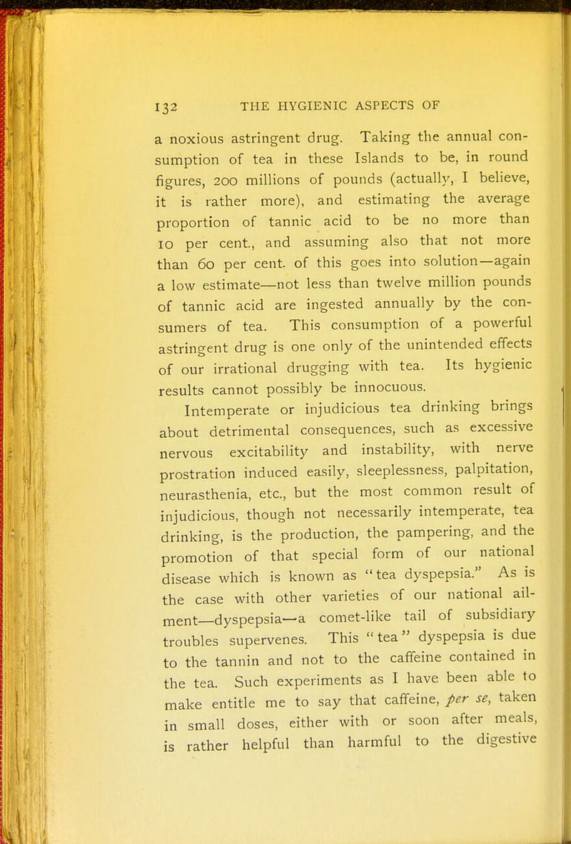 a noxious astringent drug. Taking the annual con- sumption of tea in these Islands to be, in round figures, 200 millions of pounds (actualh', I believe, it is rather more), and estimating the average proportion of tannic acid to be no more than 10 per cent, and assuming also that not more than 60 per cent, of this goes into solution—again a low estimate—not less than twelve million pounds of tannic acid are ingested annually by the con- sumers of tea. This consumption of a powerful astringent drug is one only of the unintended effects of our irrational drugging with tea. Its hygienic results cannot possibly be innocuous. Intemperate or injudicious tea drinking brings about detrimental consequences, such as excessive nervous excitability and instability, with nerve prostration induced easily, sleeplessness, palpitation, neurasthenia, etc., but the most common result of injudicious, though not necessarily intemperate, tea drinking, is the production, the pampering, and the promotion of that special form of our national disease which is known as tea dyspepsia. As is the case with other varieties of our national ail- ment—dyspepsia—a comet-like tail of subsidiary troubles supervenes. This  tea  dyspepsia is due to the tannin and not to the caffeine contained in the tea. Such experiments as I have been able to make entitle me to say that caffeine, per se, taken in small doses, either with or soon after meals, is rather helpful than harmful to the digestive