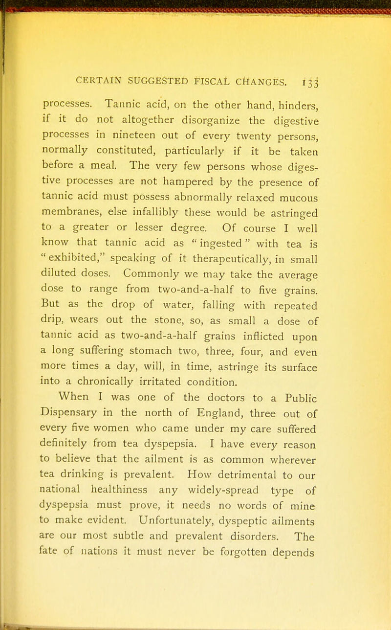 processes. Tannic acid, on the other hand, hinders, if it do not altogether disorganize the digestive processes in nineteen out of every twenty persons, normally constituted, particularly if it be taken before a meal. The very few persons whose diges- tive processes are not hampered by the presence of tannic acid must possess abnormally relaxed mucous membranes, else infallibly these would be astringed to a greater or lesser degree. Of course I well know that tannic acid as  ingested with tea is  exhibited, speaking of it therapeutically, in small diluted doses. Commonly we may take the average dose to range from two-and-a-half to five grains. But as the drop of water, falling with repeated drip, wears out the stone, so, as small a dose of tannic acid as two-and-a-half grains inflicted upon a long suffering stomach two, three, four, and even more times a day, will, in time, astringe its surface into a chronically irritated condition. When I was one of the doctors to a Public Dispensary in the north of England, three out of every five women who came under my care suffered definitely from tea dyspepsia. I have every reason to believe that the ailment is as common wherever tea drinking is prevalent. How detrimental to our national healthiness any widely-spread type of dyspepsia must prove, it needs no words of mine to make evident. Unfortunately, dyspeptic ailments are our most subtle and prevalent disorders. The fate of nations it must never be forgotten depends