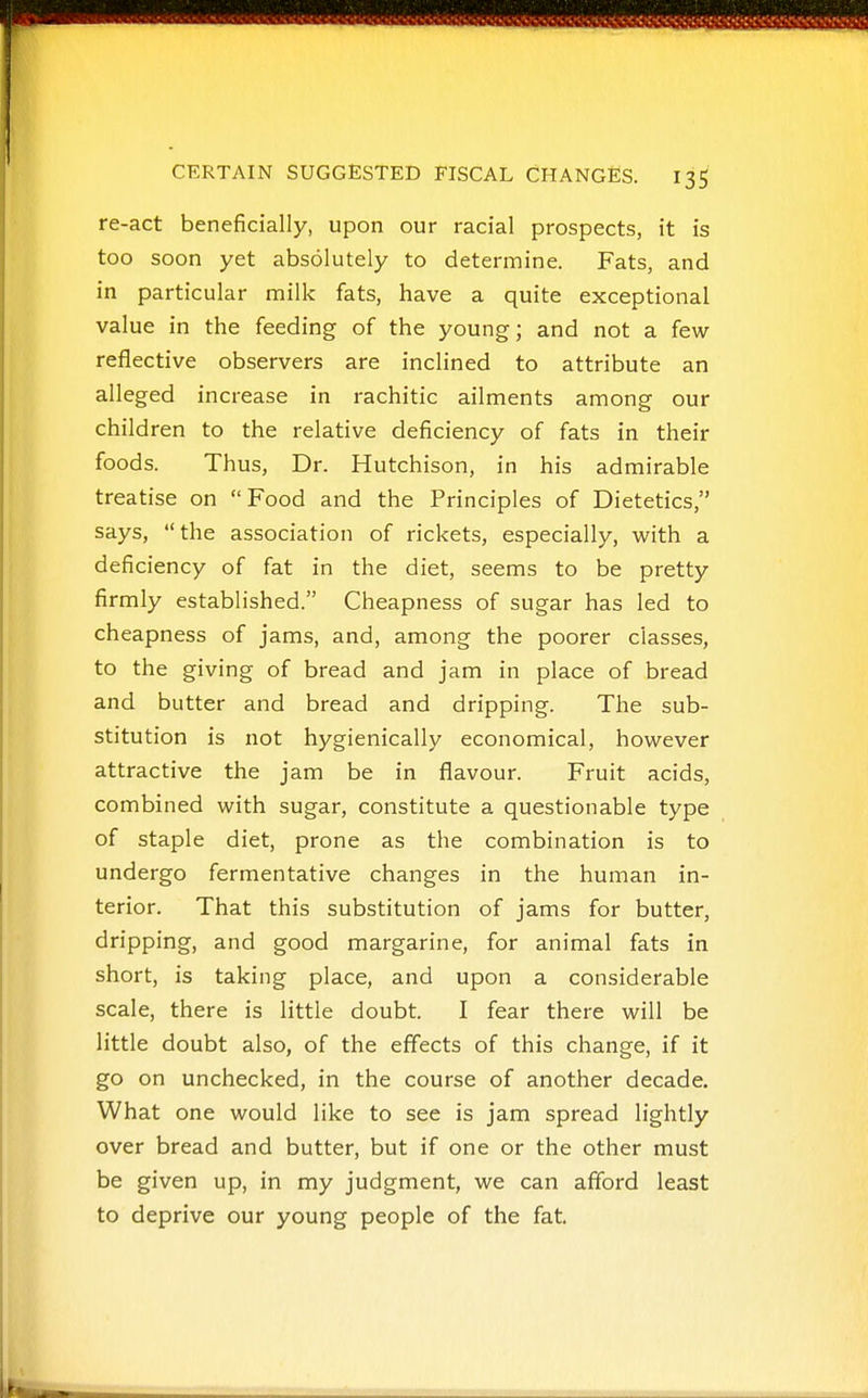 re-act beneficially, upon our racial prospects, it is too soon yet absolutely to determine. Fats, and in particular milk fats, have a quite exceptional value in the feeding of the young; and not a few- reflective observers are inclined to attribute an alleged increase in rachitic ailments among our children to the relative deficiency of fats in their foods. Thus, Dr. Hutchison, in his admirable treatise on Food and the Principles of Dietetics, says, the association of rickets, especially, with a deficiency of fat in the diet, seems to be pretty firmly established. Cheapness of sugar has led to cheapness of jams, and, among the poorer classes, to the giving of bread and jam in place of bread and butter and bread and dripping. The sub- stitution is not hygienically economical, however attractive the jam be in flavour. Fruit acids, combined with sugar, constitute a questionable type of staple diet, prone as the combination is to undergo fermentative changes in the human in- terior. That this substitution of jams for butter, dripping, and good margarine, for animal fats in short, is taking place, and upon a considerable scale, there is little doubt. I fear there will be little doubt also, of the effects of this change, if it go on unchecked, in the course of another decade. What one would like to see is jam spread lightly over bread and butter, but if one or the other must be given up, in my judgment, we can afford least to deprive our young people of the fat.