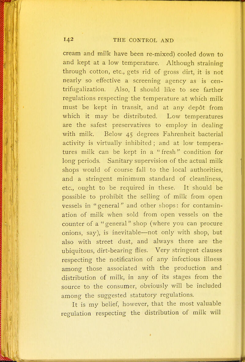 cream and milk have been re-mixed) cooled down to and kept at a low temperature. Although straining through cotton, etc., gets rid of gross dirt, it is not nearly so effective a screening agency as is cen- trifugalization. Also, I should like to see farther regulations respecting the temperature at which milk must be kept in transit, and at any depot from which it may be distributed. Low temperatures are the safest preservatives to employ in dealing with milk. Below 45 degrees Fahrenheit bacterial activity is virtually inhibited ; and at low tempera- tures milk can be kept in a  fresh condition for long periods. Sanitary supervision of the actual milk shops would of course fall to the local authorities, and a stringent minimum standard of cleanliness, etc., ought to be required in these. It should be possible to prohibit the selling of milk from open vessels in  general and other shops: for contamin- ation of milk when sold from open vessels on the counter of a general shop (where you can procure onions, say), is inevitable—not only with shop, but also with street dust, and always there are the ubiquitous, dirt-bearing flies. Very stringent clauses respecting the notification of any infectious illness among those associated with the production and distribution of milk, in any of its stages from the source to the consumer, obviously will be included among the suggested statutory regulations. It is my belief, however, that the most valuable regulation respecting the distribution of milk will