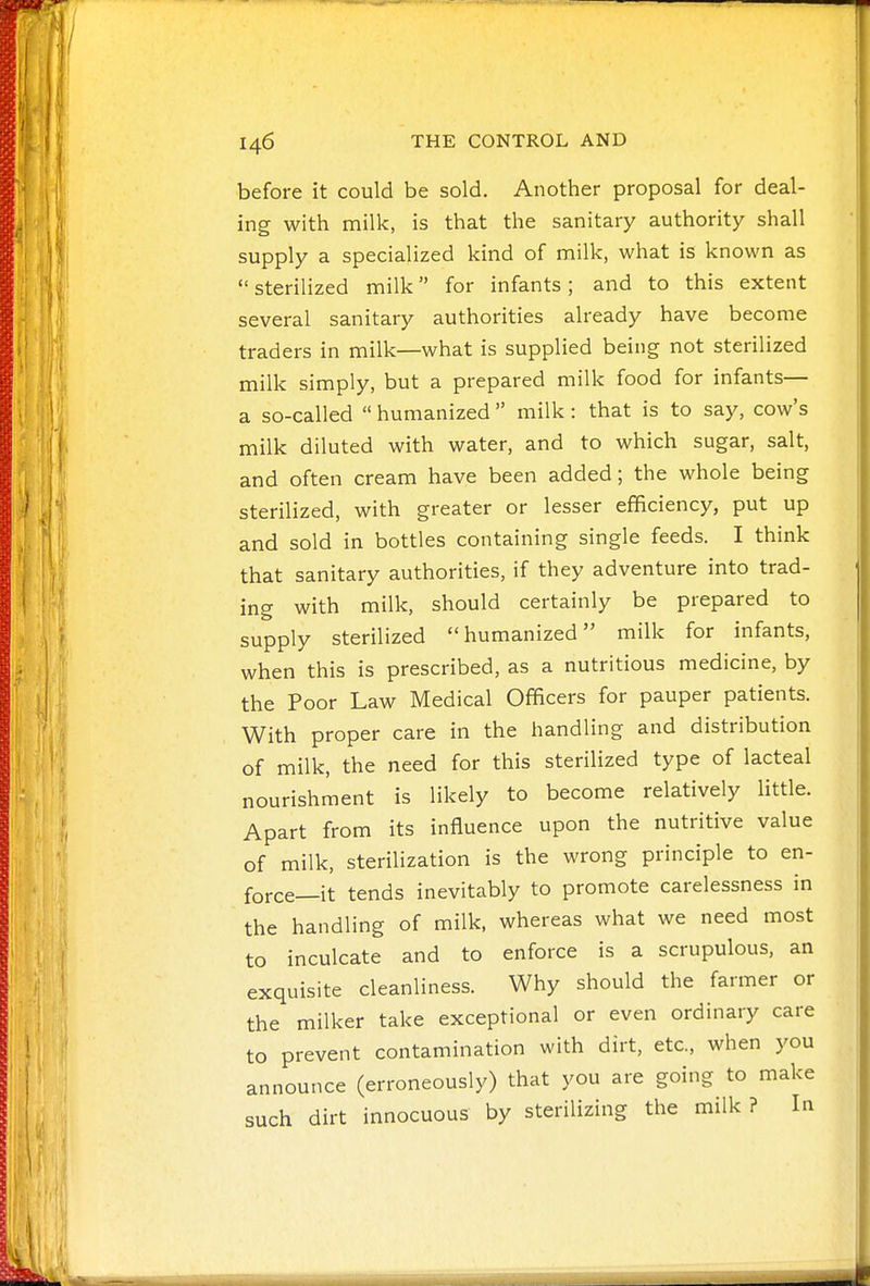 before it could be sold. Another proposal for deal- ing with milk, is that the sanitary authority shall supply a specialized kind of milk, what is known as sterilized milk for infants; and to this extent several sanitary authorities already have become traders in milk—what is supplied being not sterilized milk simply, but a prepared milk food for infants— a so-called  humanized  milk : that is to say, cow's milk diluted with water, and to which sugar, salt, and often cream have been added; the whole being sterilized, with greater or lesser efficiency, put up and sold in bottles containing single feeds. I think that sanitary authorities, if they adventure into trad- ing with milk, should certainly be prepared to supply sterilized humanized milk for infants, when this is prescribed, as a nutritious medicine, by the Poor Law Medical Officers for pauper patients. With proper care in the handling and distribution of milk, the need for this sterilized type of lacteal nourishment is likely to become relatively little. Apart from its influence upon the nutritive value of milk, sterilization is the wrong principle to en- force—it tends inevitably to promote carelessness in the handling of milk, whereas what we need most to inculcate and to enforce is a scrupulous, an exquisite cleanliness. Why should the farmer or the milker take exceptional or even ordinary care to prevent contamination with dirt, etc., when you announce (erroneously) that you are going to make such dirt innocuous by sterilizing the milk ? In