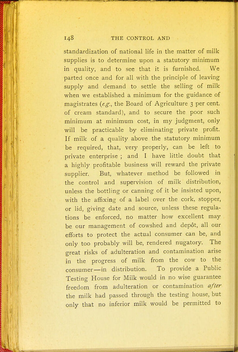 standardization of national life in the matter of milk supplies is to determine upon a statutory minimum in quality, and to see that it is furnished. We parted once and for all with the principle of leaving supply and demand to settle the selling of milk when we established a minimum for the guidance of magistrates {e.g., the Board of Agriculture 3 per cent, of cream standard), and to secure the poor such minimum at minimum cost, in my judgment, only will be practicable by eliminating private profit. If milk of a quality above the statutory minimum be required, that, very properly, can be left to private enterprise ; and I have little doubt that a highly profitable business will reward the private supplier. But, whatever method be followed in the control and supervision of milk distribution, unless the bottling or canning of it be insisted upon, with the affixing of a label over the cork, stopper, or lid, giving date and source, unless these regula- tions be enforced, no matter how excellent may be our management of cowshed and depot, all our efforts to protect the actual consumer can be, and only too probably will be, rendered nugatory. The great risks of adulteration and contamination arise in the progress of milk from the cow to the consumer—in distribution. To provide a PubHc Testing House for Milk would in no wise guarantee freedom from adulteration or contamination after the milk had passed through the testing house, but only that no inferior milk would be permitted to