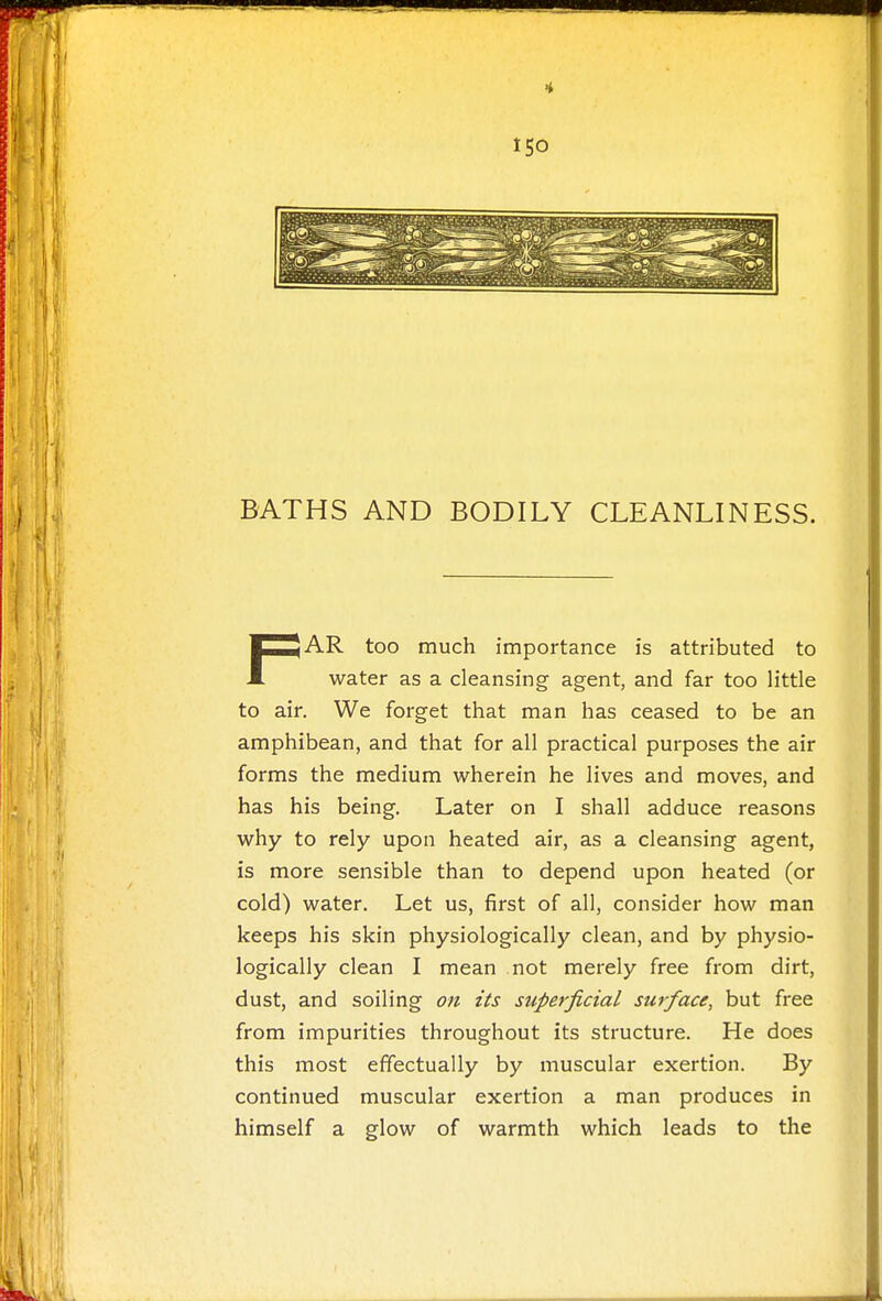 BATHS AND BODILY CLEANLINESS. FAR too much importance is attributed to water as a cleansing agent, and far too little to air. We forget that man has ceased to be an amphibean, and that for all practical purposes the air forms the medium wherein he lives and moves, and has his being. Later on I shall adduce reasons why to rely upon heated air, as a cleansing agent, is more sensible than to depend upon heated (or cold) water. Let us, first of all, consider how man keeps his skin physiologically clean, and by physio- logically clean I mean not merely free from dirt, dust, and soiling on its superficial surface, but free from impurities throughout its structure. He does this most effectually by muscular exertion. By continued muscular exertion a man produces in himself a glow of warmth which leads to the